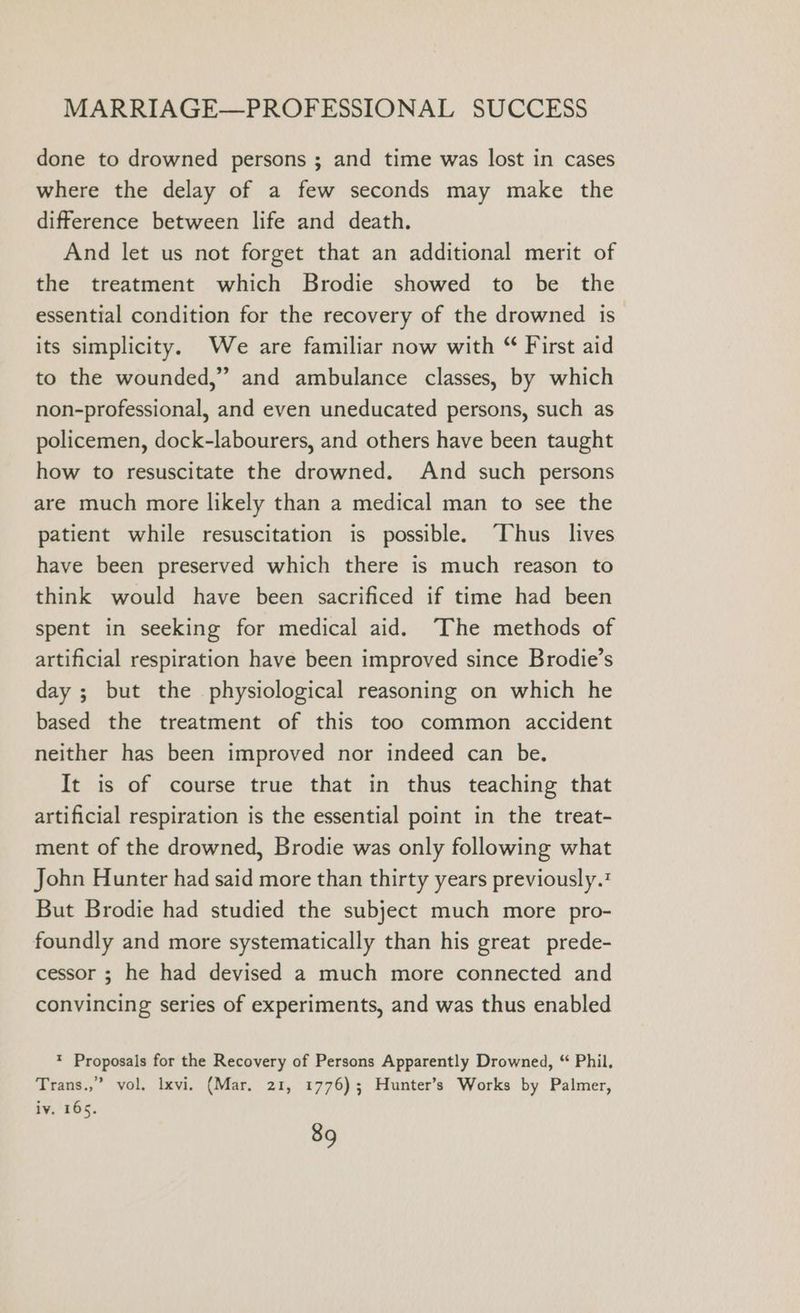 done to drowned persons ; and time was lost in cases where the delay of a few seconds may make the difference between life and death. And let us not forget that an additional merit of the treatment which Brodie showed to be the essential condition for the recovery of the drowned is its simplicity. We are familiar now with “ First aid to the wounded,” and ambulance classes, by which non-professional, and even uneducated persons, such as policemen, dock-labourers, and others have been taught how to resuscitate the drowned. And such persons are much more likely than a medical man to see the patient while resuscitation is possible. “Thus lives have been preserved which there is much reason to think would have been sacrificed if time had been spent in seeking for medical aid. The methods of artificial respiration have been improved since Brodie’s day ; but the physiological reasoning on which he based the treatment of this too common accident neither has been improved nor indeed can be, It is of course true that in thus teaching that artificial respiration is the essential point in the treat- ment of the drowned, Brodie was only following what John Hunter had said more than thirty years previously. But Brodie had studied the subject much more pro- foundly and more systematically than his great prede- cessor ; he had devised a much more connected and convincing series of experiments, and was thus enabled * Proposals for the Recovery of Persons Apparently Drowned, “ Phil. Trans.,” vol. lxvi. (Mar. 21, 1776); Hunter’s Works by Palmer, iv, 165.