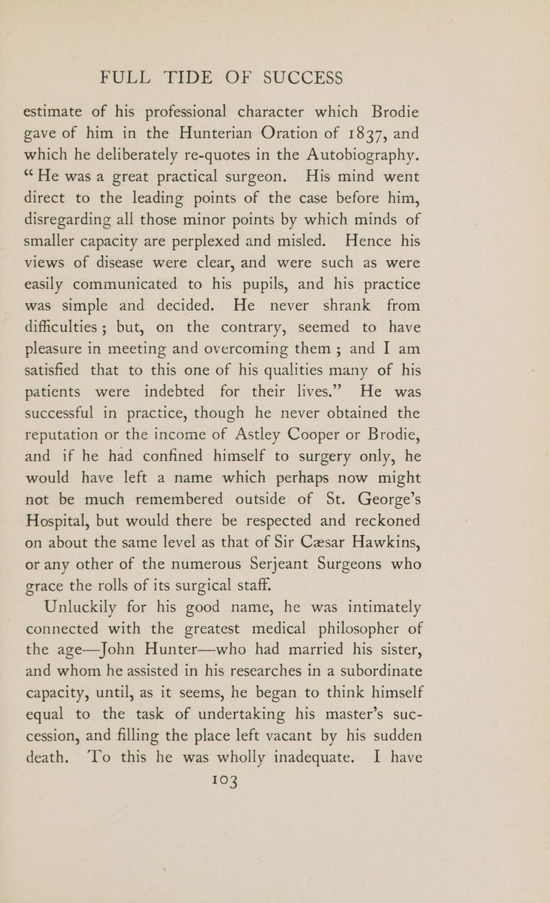 estimate of his professional character which Brodie gave of him in the Hunterian Oration of 1837, and which he deliberately re-quotes in the Autobiography. “He was a great practical surgeon. His mind went direct to the leading points of the case before him, disregarding all those minor points by which minds of smaller capacity are perplexed and misled. Hence his views of disease were clear, and were such as were easily communicated to his pupils, and his practice was simple and decided. He never shrank from difficulties; but, on the contrary, seemed to have pleasure in meeting and overcoming them ; and I am satisfied that to this one of his qualities many of his patients were indebted for their lives.” He was successful in practice, though he never obtained the reputation or the income of Astley Cooper or Brodie, and if he had confined himself to surgery only, he would have left a name which perhaps now might not be much remembered outside of St. George’s Hospital, but would there be respected and reckoned on about the same level as that of Sir Caesar Hawkins, or any other of the numerous Serjeant Surgeons who grace the rolls of its surgical staff. Unluckily for his good name, he was intimately connected with the greatest medical philosopher of the age—John Hunter—who had married his sister, and whom he assisted in his researches in a subordinate capacity, until, as it seems, he began to think himself equal to the task of undertaking his master’s suc- cession, and filling the place left vacant by his sudden death. ‘To this he was wholly inadequate. I have