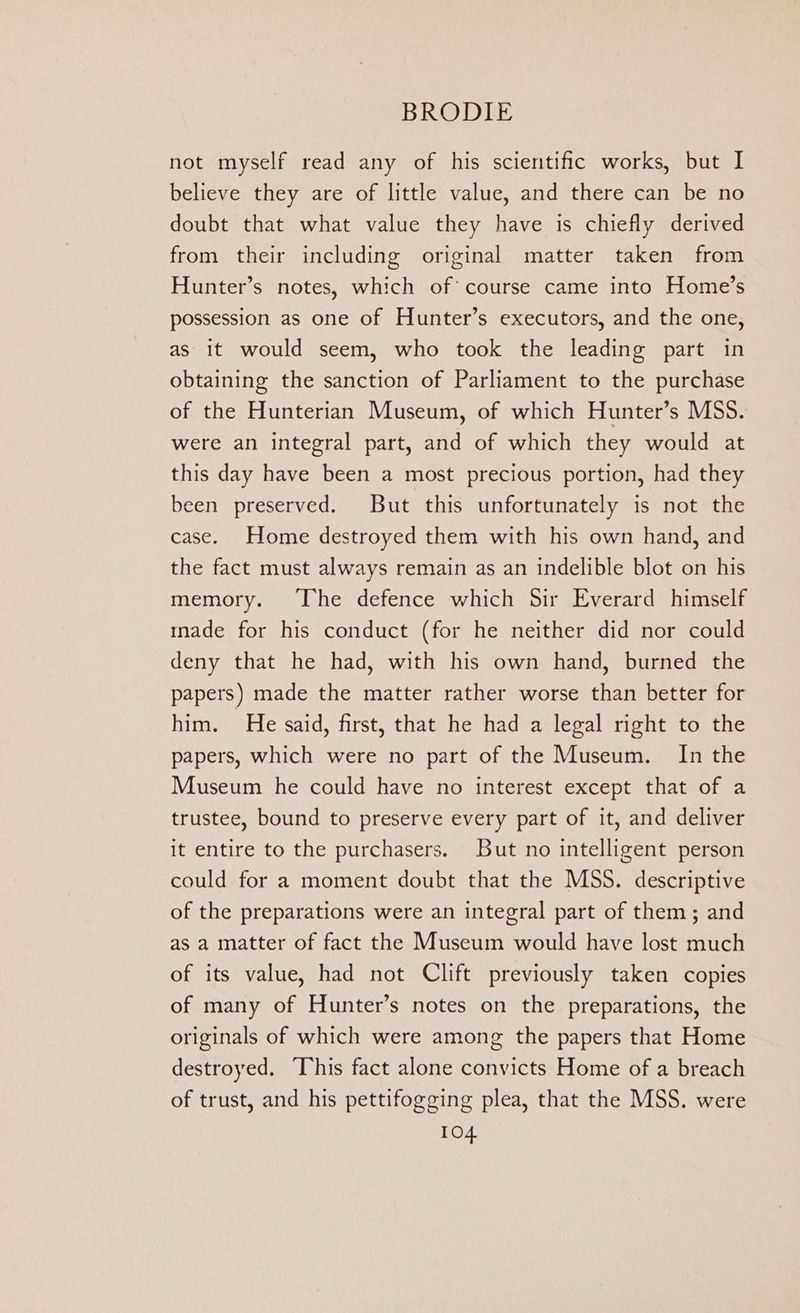 not myself read any of his scientific works, but I believe they are of little value, and there can be no doubt that what value they have is chiefly derived from their including original matter taken from Hunter’s notes, which of course came into Home’s possession as one of Hunter’s executors, and the one, as it would seem, who took the leading part in obtaining the sanction of Parliament to the purchase of the Hunterian Museum, of which Hunter’s MSS. were an integral part, and of which they would at this day have been a most precious portion, had they been preserved. But this unfortunately is not the case. Home destroyed them with his own hand, and the fact must always remain as an indelible blot on his memory. The defence which Sir Everard himself made for his conduct (for he neither did nor could deny that he had, with his own hand, burned the papers) made the matter rather worse than better for him. He said, first, that he had a legal right to the papers, which were no part of the Museum. In the Museum he could have no interest except that of a trustee, bound to preserve every part of it, and deliver it entire to the purchasers. But no intelligent person could for a moment doubt that the MSS. descriptive of the preparations were an integral part of them; and as a matter of fact the Museum would have lost much of its value, had not Clift previously taken copies of many of Hunter’s notes on the preparations, the originals of which were among the papers that Home destroyed. This fact alone convicts Home of a breach of trust, and his pettifogging plea, that the MSS. were