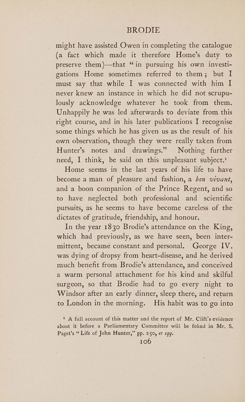 might have assisted Owen in completing the catalogue (a fact which made it therefore Home’s duty to preserve them)—that “in pursuing his own investi- gations Home sometimes referred to them; but I must say that while I was connected with him | never knew an instance in which he did not scrupu- lously acknowledge whatever he took from them. Unhappily he was led afterwards to deviate from this right course, and in his later publications I recognise some things which he has given us as the result of his own observation, though they were really taken from Hunter’s notes and drawings.” Nothing further need, I think, be said on this unpleasant subject.’ Home seems in the last years of his life to have become a man of pleasure and fashion, a bon vivant, and a boon companion of the Prince Regent, and so to have neglected both professional and scientific pursuits, as he seems to have become careless of the dictates of gratitude, friendship, and honour, In the year 1830 Brodie’s attendance on the King, which had previously, as we have seen, been inter- mittent, became constant and personal. George IV. was dying of dropsy from heart-disease, and he derived much benefit from Brodie’s attendance, and conceived a warm personal attachment for his kind and skilful surgeon, so that Brodie had to go every night to Windsor after an early dinner, sleep there, and return to London in the morning. His habit was to go into t A full account of this matter and the report of Mr. Clift’s evidence about it before a Parliamentary Committee will be fotind in Mr. S. Paget’s “ Life of John Hunter,” pp. 250, et s9q.