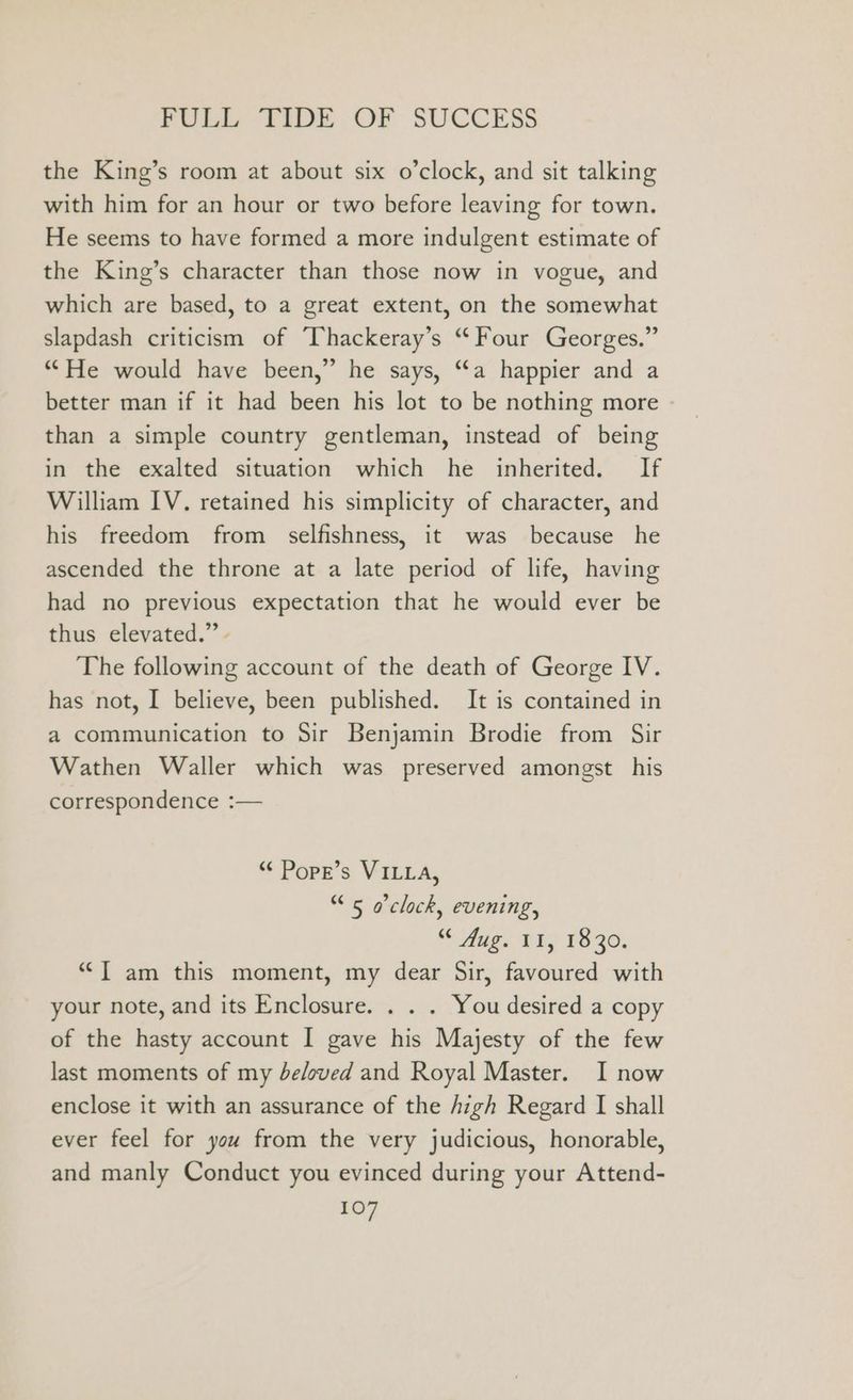 the King’s room at about six o’clock, and sit talking with him for an hour or two before leaving for town. He seems to have formed a more indulgent estimate of the King’s character than those now in vogue, and which are based, to a great extent, on the somewhat slapdash criticism of Thackeray’s “Four Georges.” “He would have been,” he says, “a happier and a better man if it had been his lot to be nothing more than a simple country gentleman, instead of being in the exalted situation which he inherited. If William IV. retained his simplicity of character, and his freedom from selfishness, it was because he ascended the throne at a late period of life, having had no previous expectation that he would ever be thus elevated.” - The following account of the death of George IV. has not, I believe, been published. It is contained in a communication to Sir Benjamin Brodie from Sir Wathen Waller which was preserved amongst his correspondence :— “¢ Pope’s VILLA, “5 o'clock, evening, “ Mug. &amp;I; 1830. ““[ am this moment, my dear Sir, favoured with your note, and its Enclosure. . . . You desired a copy of the hasty account I gave his Majesty of the few last moments of my be/oved and Royal Master. I now enclose it with an assurance of the jigh Regard I shall ever feel for you from the very judicious, honorable, and manly Conduct you evinced during your Attend-
