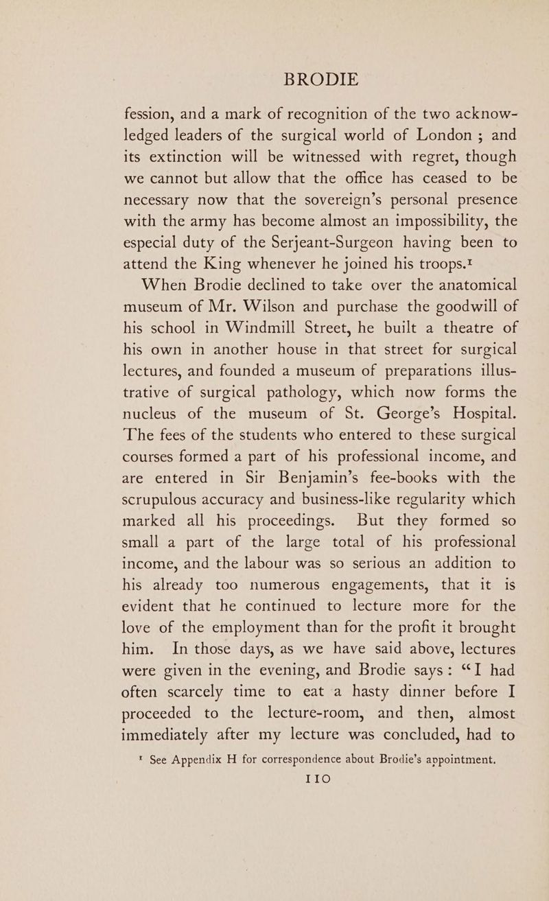 fession, and a mark of recognition of the two acknow- ledged leaders of the surgical world of London ; and its extinction will be witnessed with regret, though we cannot but allow that the office has ceased to be necessary now that the sovereign’s personal presence with the army has become almost an impossibility, the especial duty of the Serjeant-Surgeon having been to attend the King whenever he joined his troops.? When Brodie declined to take over the anatomical museum of Mr. Wilson and purchase the goodwill of his school in Windmill Street, he built a theatre of his own in another house in that street for surgical lectures, and founded a museum of preparations illus- trative of surgical pathology, which now forms the nucleus of the museum of St. George’s Hospital. The fees of the students who entered to these surgical courses formed a part of his professional income, and are entered in Sir Benjamin’s fee-books with the scrupulous accuracy and business-like regularity which marked all his proceedings. But they formed so small a part of the large total of his professional income, and the labour was so serious an addition to his already too numerous engagements, that it is evident that he continued to lecture more for the love of the employment than for the profit it brought him. In those days, as we have said above, lectures were given in the evening, and Brodie says: “I had often scarcely time to eat a hasty dinner before I proceeded to the lecture-room, and then, almost immediately after my lecture was concluded, had to * See Appendix H for correspondence about Brodie’s appointment. 1@ ce)