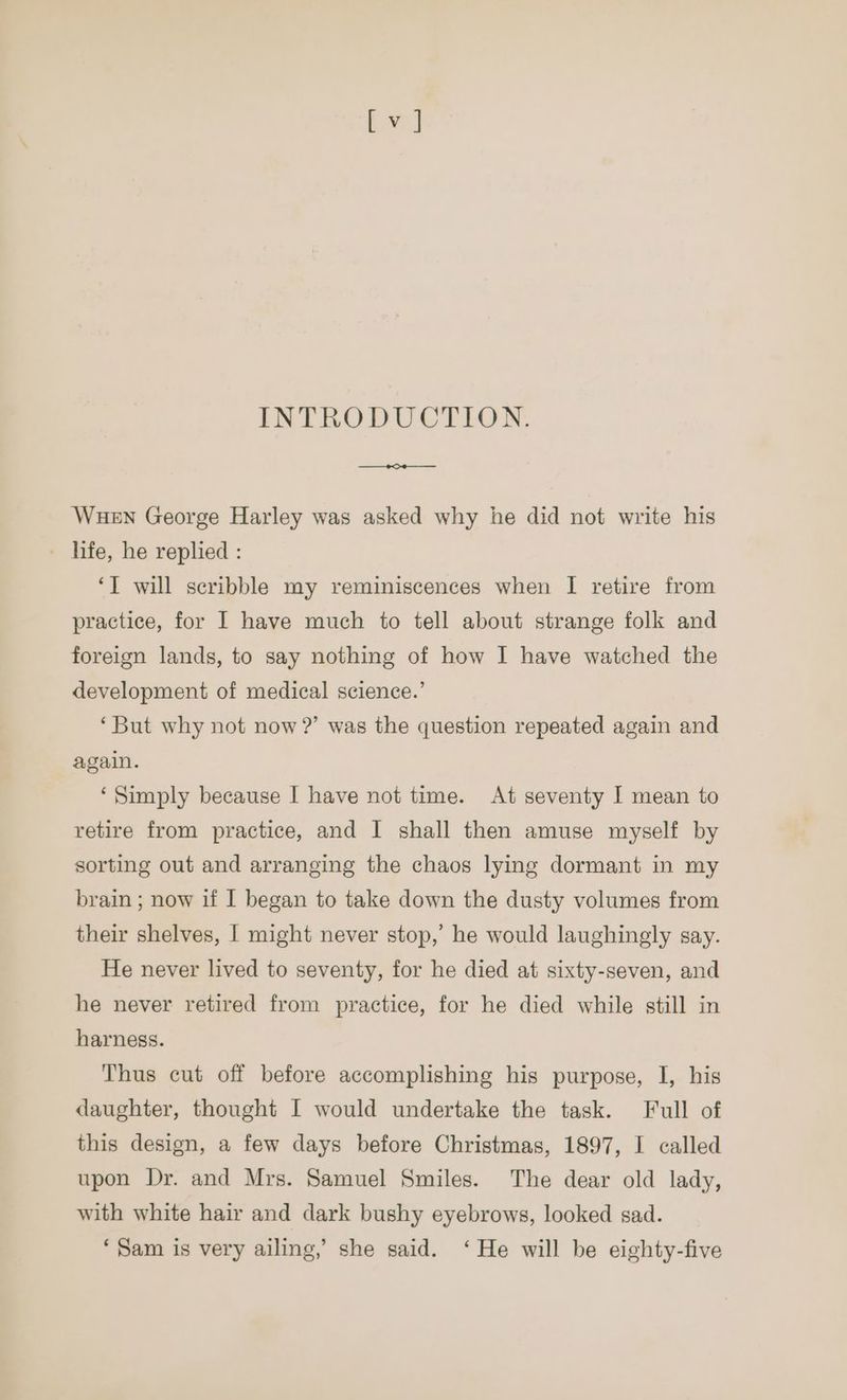 INTRODUCTION. ca Wuen George Harley was asked why he did not write his _ life, he replied : ‘T will scribble my reminiscences when I retire from practice, for I have much to tell about strange folk and foreign lands, to say nothing of how I have watched the development of medical science.’ ‘But why not now ?’ was the question repeated again and again. ‘Simply because I have not time. At seventy I mean to retire from practice, and | shall then amuse myself by sorting out and arranging the chaos lying dormant in my brain ; now if I began to take down the dusty volumes from their shelves, | might never stop,’ he would laughingly say. He never lived to seventy, for he died at sixty-seven, and he never retired from practice, for he died while still in harness. Thus cut off before accomplishing his purpose, I, his daughter, thought I would undertake the task. Full of this design, a few days before Christmas, 1897, I called upon Dr. and Mrs. Samuel Smiles. The dear old lady, with white hair and dark bushy eyebrows, looked sad. ‘Sam is very ailing,’ she said. ‘He will be eighty-five