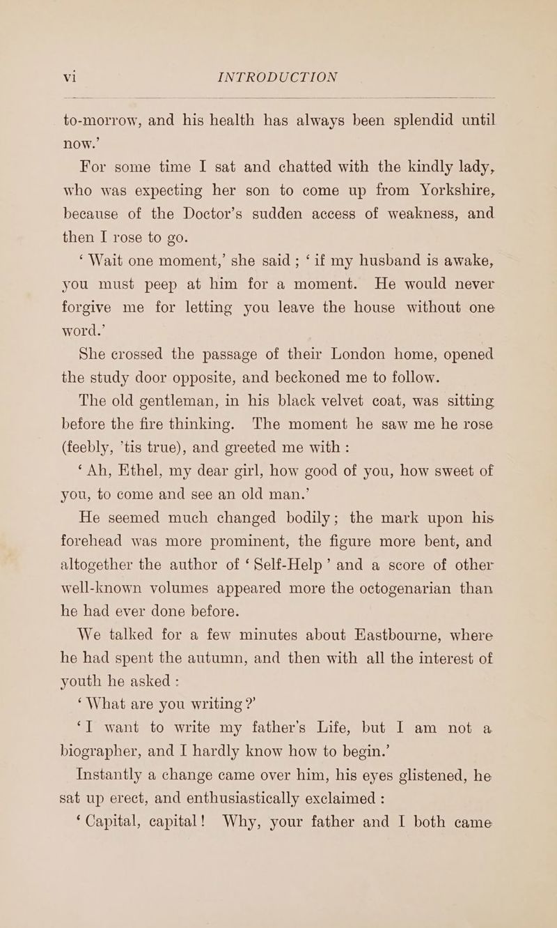 to-morrow, and his health has always been splendid until For some time I sat and chatted with the kindly lady, who was expecting her son to come up from Yorkshire, because of the Doctor’s sudden access of weakness, and then I rose to go. ‘Wait one moment,’ she said ; ‘if my husband is awake, you must peep at him for a moment. He would never forgive me for letting you leave the house without one word.’ She crossed the passage of their London home, opened the study door opposite, and beckoned me to follow. The old gentleman, in his black velvet coat, was sitting before the fire thinking. The moment he saw me he rose (feebly, ‘tis true), and greeted me with : ‘Ah, Ethel, my dear girl, how good of you, how sweet of you, to come and see an old man.’ He seemed much changed bodily; the mark upon his forehead was more prominent, the figure more bent, and altogether the author of ‘Self-Help’ and a score of other well-known volumes appeared more the octogenarian than he had ever done before. We talked for a few minutes about Eastbourne, where he had spent the autumn, and then with all the interest of youth he asked : ‘What are you writing ?’ ‘I want to write my father’s Life, but I am not a biographer, and I hardly know how to begin.’ Instantly a change came over him, his eyes glistened, he sat up erect, and enthusiastically exclaimed : ‘Capital, capital! Why, your father and I both came