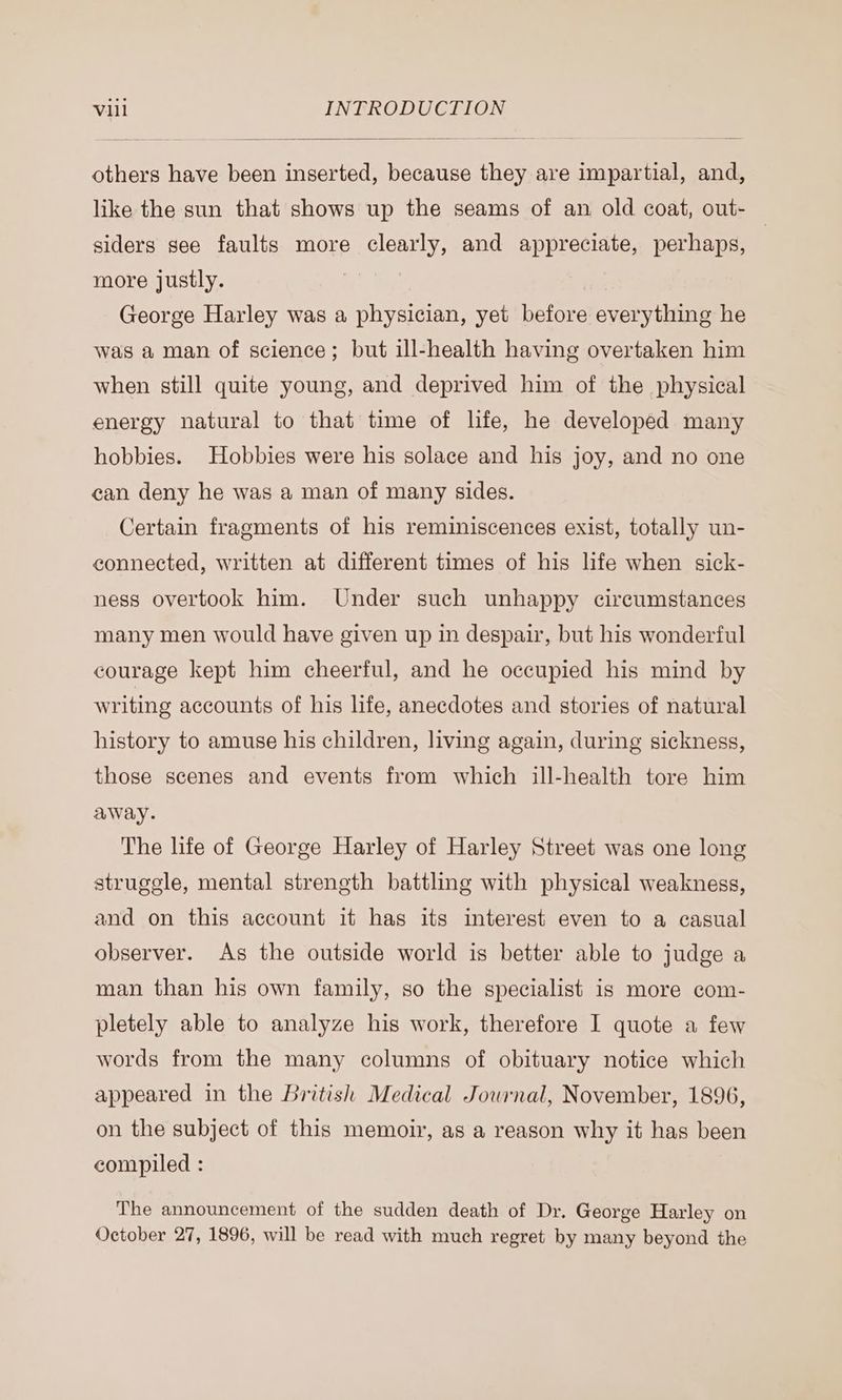 others have been inserted, because they are impartial, and, like the sun that shows up the seams of an old coat, out- siders see faults more clearly, and appreciate, perhaps, more justly. | George Harley was a physician, yet before everything he was a man of science; but ill-health having overtaken him when still quite young, and deprived him of the physical energy natural to that time of life, he developed many hobbies. Hobbies were his solace and his joy, and no one can deny he was a man of many sides. Certain fragments of his reminiscences exist, totally un- connected, written at different times of his life when sick- ness overtook him. Under such unhappy circumstances many men would have given up in despair, but his wonderful courage kept him cheerful, and he occupied his mind by writing accounts of his life, anecdotes and stories of natural history to amuse his children, living again, during sickness, those scenes and events from which ill-health tore him away. The life of George Harley of Harley Street was one long struggle, mental strength battling with physical weakness, and on this account it has its interest even to a casual observer. As the outside world is better able to judge a man than his own family, so the specialist is more com- pletely able to analyze his work, therefore I quote a few words from the many columns of obituary notice which appeared in the British Medical Jowrnal, November, 1896, on the subject of this memoir, as a reason why it has been compiled : The announcement of the sudden death of Dr. George Harley on October 27, 1896, will be read with much regret by many beyond the