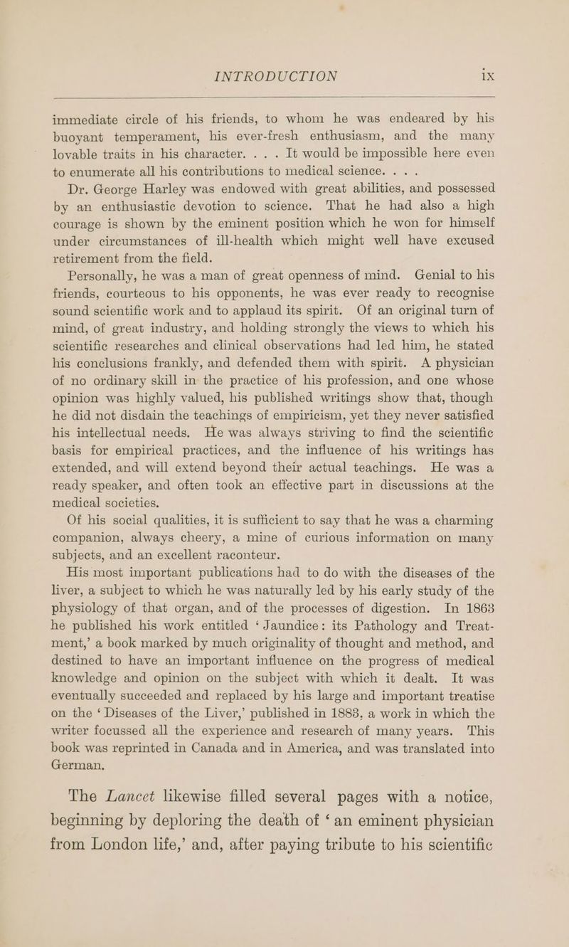 immediate circle of his friends, to whom he was endeared by his buoyant temperament, his ever-fresh enthusiasm, and the many lovable traits in his character. . . . It would be impossible here even to enumerate all his contributions to medical science. . . . Dr. George Harley was endowed with great abilities, and possessed by an enthusiastic devotion to science. That he had also a high courage is shown by the eminent position which he won for himself under circumstances of ill-health which might well have excused retirement from the field. Personally, he was a man of great openness of mind. Genial to his friends, courteous to his opponents, he was ever ready to recognise sound scientific work and to applaud its spirit. Of an original turn of mind, of great industry, and holding strongly the views to which his scientific researches and clinical observations had led him, he stated his conclusions frankly, and defended them with spirit. A physician of no ordinary skill in the practice of his profession, and one whose opinion was highly valued, his published writings show that, though he did not disdain the teachings of empiricism, yet they never satisfied his intellectual needs. He was always striving to find the scientific basis for empirical practices, and the influence of his writings has extended, and will extend beyond their actual teachings. He was a ready speaker, and often took an effective part in discussions at the medical societies. Of his social qualities, it is sufficient to say that he was a charming companion, always cheery, a mine of curious information on many subjects, and an excellent raconteur. His most important publications had to do with the diseases of the liver, a subject to which he was naturally led by his early study of the physiology of that organ, and of the processes of digestion. In 18638 he published his work entitled ‘ Jaundice: its Pathology and Treat- ment,’ a book marked by much originality of thought and method, and destined to have an important influence on the progress of medical knowledge and opinion on the subject with which it dealt. It was eventually succeeded and replaced by his large and important treatise on the ‘ Diseases of the Liver,’ published in 1883, a work in which the writer focussed all the experience and research of many years. This book was reprinted in Canada and in America, and was translated into German, The Lancet likewise filled several pages with a notice, beginning by deploring the death of ‘ an eminent physician from London life,’ and, after paying tribute to his scientific