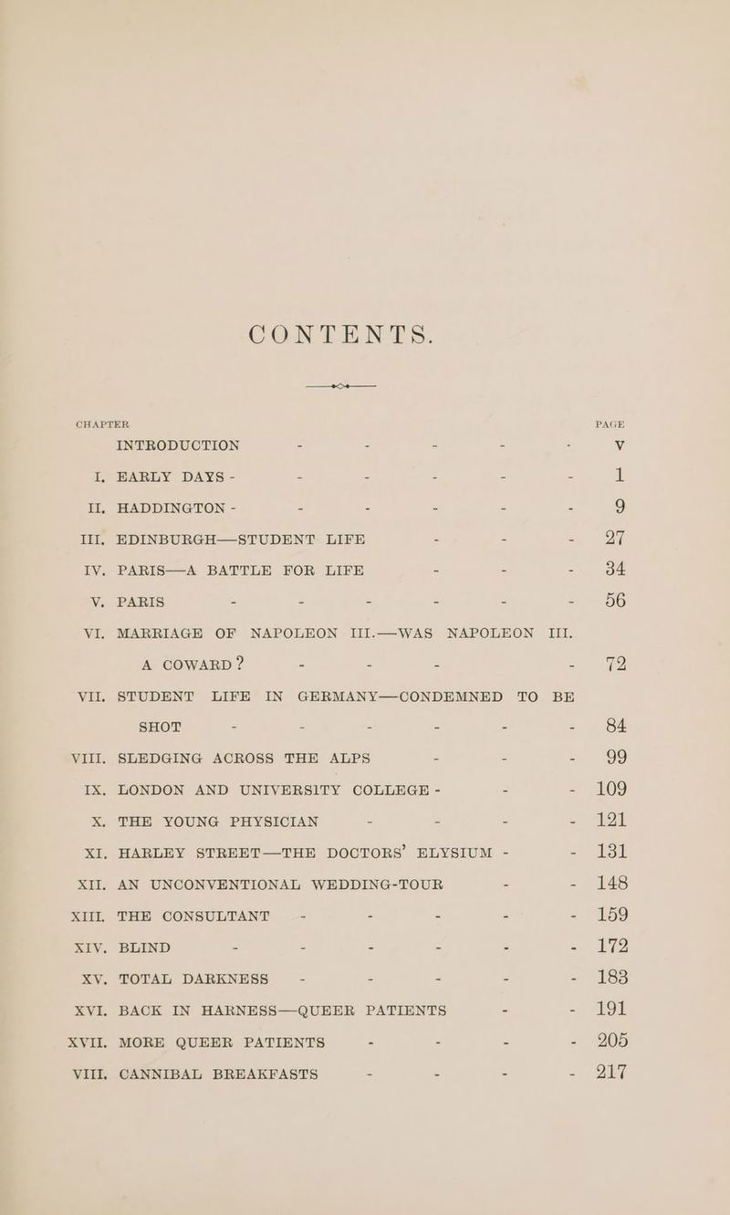 CONTENTS. VII. XIIL. ALV. a Ve XVI. XVII. VIII, INTRODUCTION - - = = EARLY DAYS - - ~ - = “ HADDINGTON - = - - - - PARIS—A BATTLE FOR LIFE - - - PARIS . : . : : Z A COWARD ? s “ Pe = STUDENT LIFE IN GERMANY—CONDEMNED TO BE SHOT - “ : a : - SLEDGING ACROSS THE ALPS LONDON AND UNIVERSITY COLLEGE THE YOUNG PHYSICIAN - - = - THE CONSULTANT - - - a = BLIND - . - - ° a TOTAL DARKNESS - - - a is BACK IN HARNESS—QUEER PATIENTS - = MORE QUEER PATIENTS CANNIBAL BREAKFASTS 109 121 131 148 159 172 183 194 205 217
