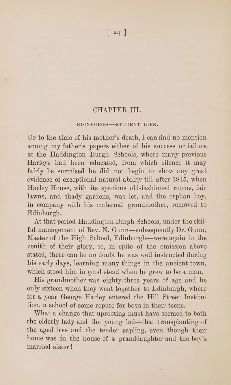 [24 ] CHAPTER III. EDINBURGH—STUDENT LIFE. Up to the time of his mother’s death, I can find no mention among my father’s papers either of his success or failure at the Haddington Burgh Schools, where many previous Harleys had been educated, from which silence it may fairly be surmised he did not begin to show any great evidence of exceptional natural ability till after 1845, when Harley House, with its spacious old-fashioned rooms, fair lawns, and shady gardens, was let, and the orphan boy, in company with his maternal grandmother, removed to Edinburgh. At that period Haddington Burgh Schools, under the skil- ful management of Rev. N. Gunn—subsequently Dr. Gunn, Master of the High School, Edinburgh—were again in the zenith of their glory, so, in spite of the omission above stated, there can be no doubt he was well instructed during his early days, learning many things in the ancient town, which stood him in good stead when he grew to be a man. His grandmother was eighty-three years of age and he only sixteen when they went together to Edinburgh, where for a year George Harley entered the Hill Street Institu- tion, a school of some repute for boys in their teens. What a change that uprooting must have seemed to both the elderly lady and the young lad—that transplanting of the aged tree and the tender sapling, even though their home was in the house of a granddaughter and the boy’s married sister !