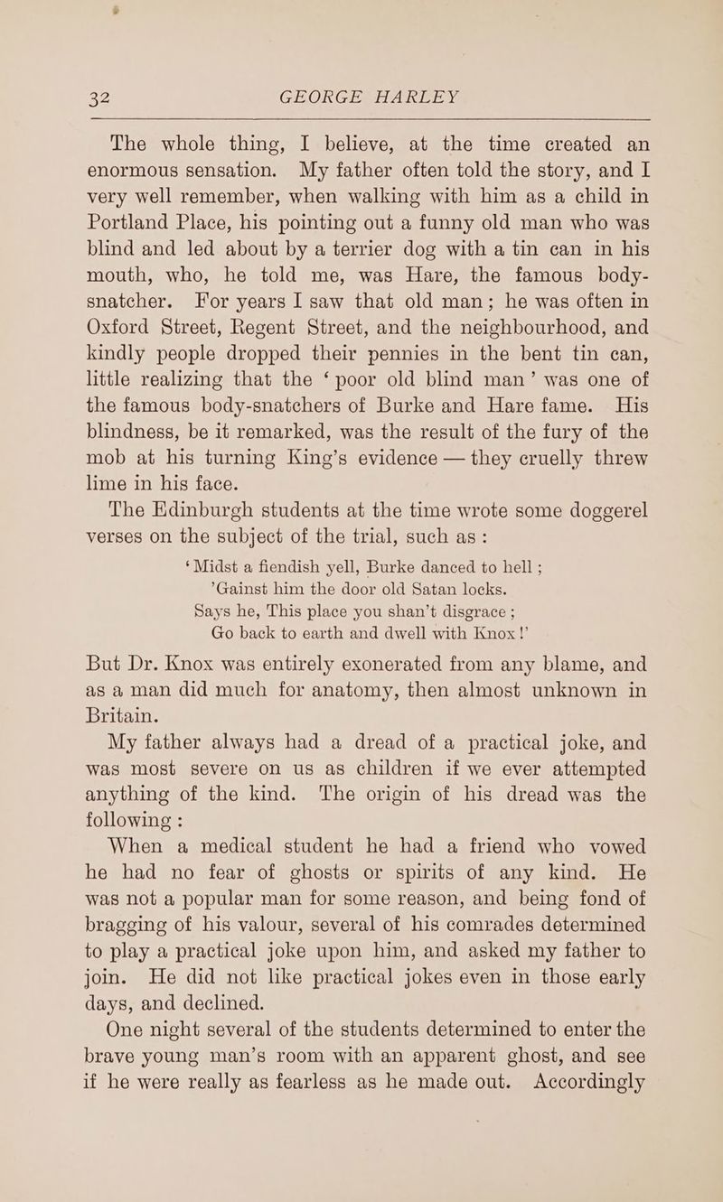 The whole thing, I believe, at the time created an enormous sensation. My father often told the story, and I very well remember, when walking with him as a child in Portland Place, his pointing out a funny old man who was blind and led about by a terrier dog with a tin can in his mouth, who, he told me, was Hare, the famous body- snatcher. For years I saw that old man; he was often in Oxford Street, Regent Street, and the neighbourhood, and kindly people dropped their pennies in the bent tin can, little realizing that the ‘ poor old blind man’ was one of the famous body-snatchers of Burke and Hare fame. His blindness, be it remarked, was the result of the fury of the mob at his turning King’s evidence — they cruelly threw lime in his face. The Edinburgh students at the time wrote some doggerel verses on the subject of the trial, such as: ‘Midst a fiendish yell, Burke danced to hell ; ’Gainst him the door old Satan locks. Says he, This place you shan’t disgrace ; Go back to earth and dwell with Knox!’ But Dr. Knox was entirely exonerated from any blame, and as a man did much for anatomy, then almost unknown in Britain. My father always had a dread of a practical joke, and was most severe on us as children if we ever attempted anything of the kind. The origin of his dread was the following : When a medical student he had a friend who vowed he had no fear of ghosts or spirits of any kind. He was not a popular man for some reason, and being fond of bragging of his valour, several of his comrades determined to play a practical joke upon him, and asked my father to join. He did not like practical jokes even in those early days, and declined. One night several of the students determined to enter the brave young man’s room with an apparent ghost, and see if he were really as fearless as he made out. Accordingly