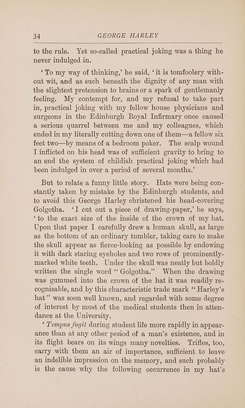 to the rule. Yet so-called practical joking was a thing he never indulged in. ‘To my way of thinking,’ he said, ‘it is tomfoolery with- out wit, and as such beneath the dignity of any man with the slightest pretension to brains or a spark of gentlemanly feeling. My contempt for, and my refusal to take part in, practical joking with my fellow house physicians and surgeons in the Edinburgh Royal Infirmary once caused a serious quarrel between me and my colleagues, which ended in my literally cutting down one of them—a fellow six feet two—by means of a bedroom poker. The scalp wound I inflicted on his head was of sufficient gravity to bring to an end the system of childish practical joking which had been indulged in over a period of several months.’ But to relate a funny little story. Hats were being con- stantly taken by mistake by the Edinburgh students, and to avoid this George Harley christened his head-covering Golgotha. ‘I cut out a piece of drawing-paper,’ he says, ‘to the exact size of the inside of the crown of my hat. Upon that paper I carefully drew a human skull, as large as the bottom of an ordinary tumbler, taking care to make the skull appear as fierce-looking as possible by endowing it with dark staring eyeholes and two rows of prominently- marked white teeth. Under the skull was neatly but boldly written the single word ‘‘ Golgotha.’”” When the drawing was gummed into the crown of the hat it was readily re- cognisable, and by this characteristic trade mark ‘‘ Harley’s hat’? was soon well known, and regarded with some degree of interest by most of the medical students then in atten- dance at the University. ‘Tempus fugit during student life more rapidly in appear- ance than at any other period of a man’s existence, and in its flight bears on its wings many novelties. Trifles, too, carry with them an air of importance, sufficient to leave an indelible impression on the memory, and such probably is the cause why the following occurrence in my hat’s