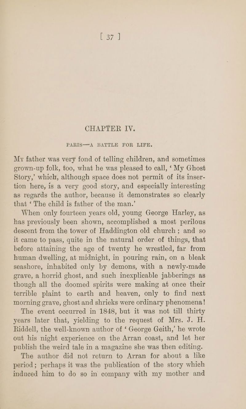 CHAPTER IV. PARIS—A BATTLE FOR LIFE. My father was very fond of telling children, and sometimes srown-up folk, too, what he was pleased to call, ‘ My Ghost Story,’ which, although space does not permit of its inser- tion here, is a very good story, and especially interesting as regards the author, because it demonstrates so clearly that ‘ The child is father of the man.’ When only fourteen years old, young George Harley, as has previously been shown, accomplished a most perilous descent from the tower of Haddington old church; and so it came to pass, quite in the natural order of things, that before attaining the age of twenty he wrestled, far from human dwelling, at midnight, in pouring rain, on a bleak seashore, inhabited only by demons, with a newly-made grave, a horrid ghost, and such inexplicable jabberings as though all the doomed spirits were making at once their terrible plaint to earth and heaven, only to find next morning grave, ghost and shrieks were ordinary phenomena! The event occurred in 1848, but it was not till thirty years later that, yielding to the request of Mrs. J. H. Riddell, the well-known author of ‘ George Geith,’ he wrote out his night experience on the Arran coast, and let her publish the weird tale in a magazine she was then editing. The author did not return to Arran for about a like period; perhaps it was the publication of the story which induced him to do so in company with my mother and