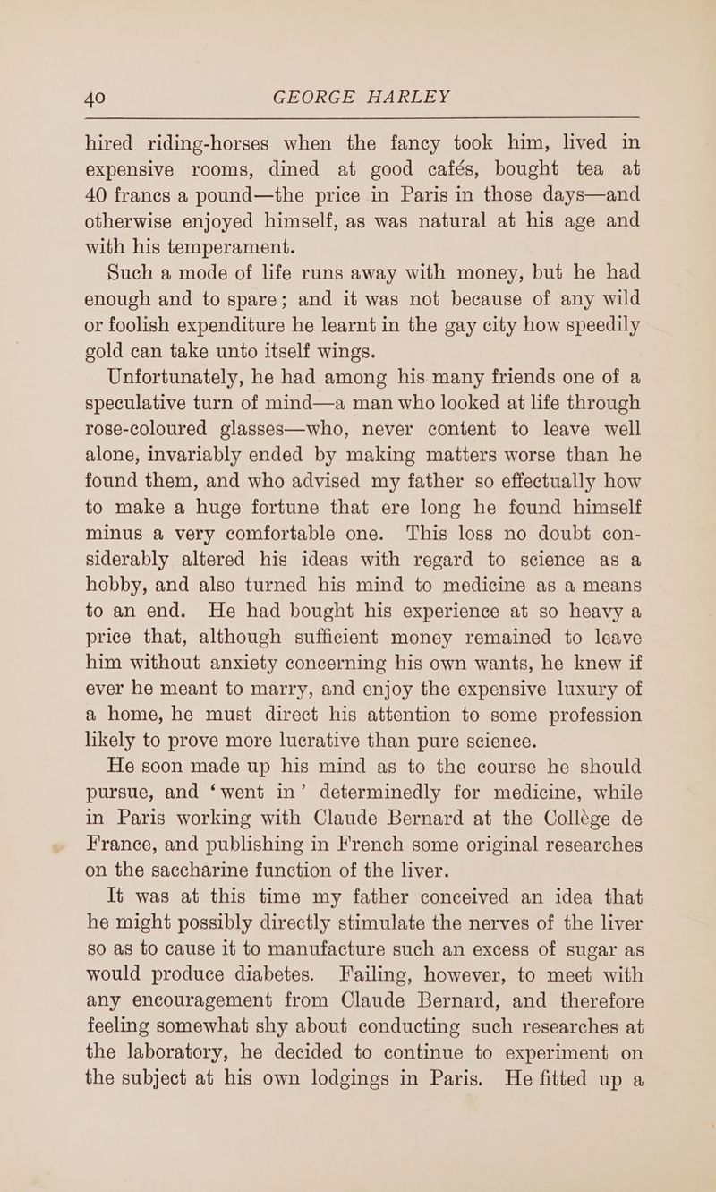 hired riding-horses when the fancy took him, lived in expensive rooms, dined at good cafés, bought tea at 40 francs a pound—the price in Paris in those days—and otherwise enjoyed himself, as was natural at his age and with his temperament. Such a mode of life runs away with money, but he had enough and to spare; and it was not because of any wild or foolish expenditure he learnt in the gay city how speedily gold can take unto itself wings. Unfortunately, he had among his many friends one of a speculative turn of mind—a man who looked at life through rose-coloured glasses—who, never content to leave well alone, invariably ended by making matters worse than he found them, and who advised my father so effectually how to make a huge fortune that ere long he found himself minus a very comfortable one. This loss no doubt con- siderably altered his ideas with regard to science as a hobby, and also turned his mind to medicine as a means to an end. He had bought his experience at so heavy a price that, although sufficient money remained to leave him without anxiety concerning his own wants, he knew if ever he meant to marry, and enjoy the expensive luxury of a home, he must direct his attention to some profession likely to prove more lucrative than pure science. He soon made up his mind as to the course he should pursue, and ‘went in’ determinedly for medicine, while in Paris working with Claude Bernard at the Collége de France, and publishing in French some original researches on the saccharine function of the liver. It was at this time my father conceived an idea that he might possibly directly stimulate the nerves of the liver so as to cause it to manufacture such an excess of sugar as would produce diabetes. Failing, however, to meet with any encouragement from Claude Bernard, and therefore feeling somewhat shy about conducting such researches at the laboratory, he decided to continue to experiment on the subject at his own lodgings in Paris. He fitted up a
