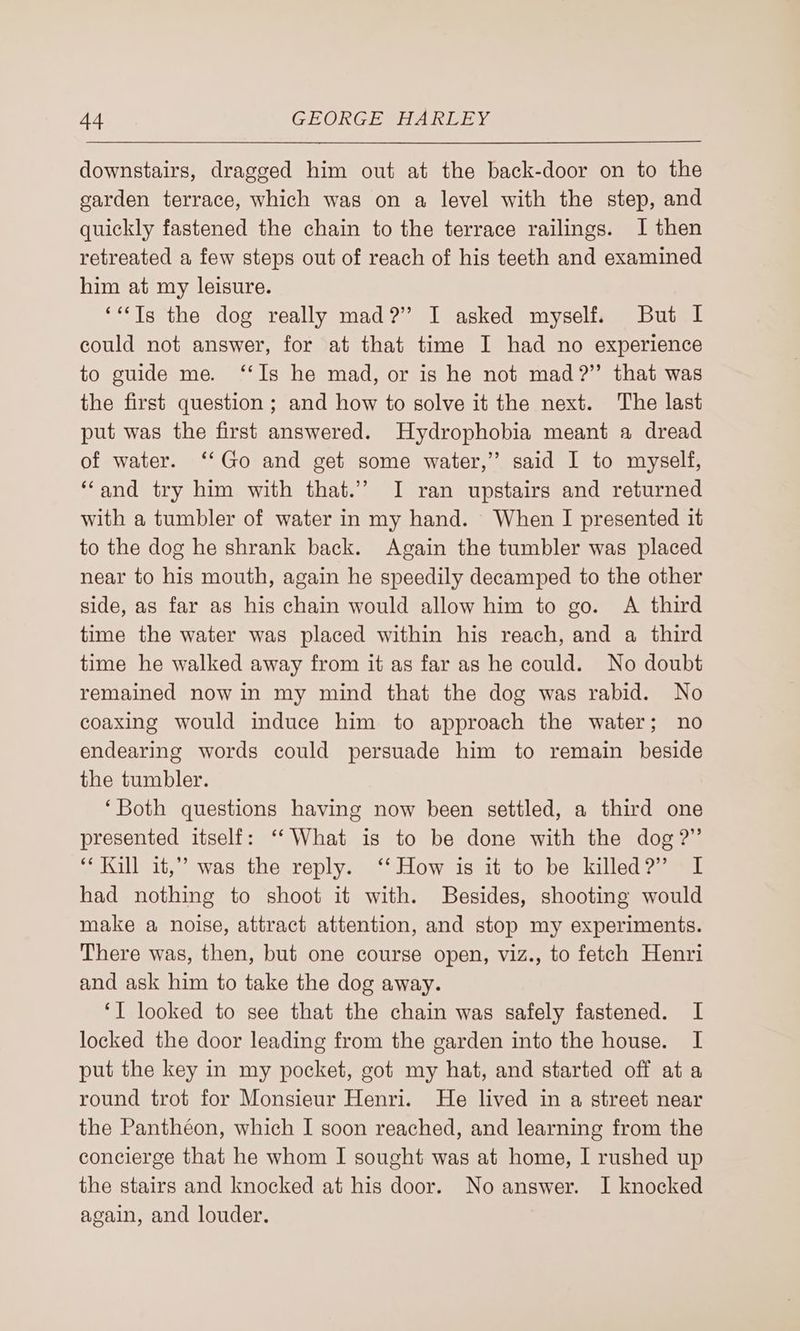 downstairs, dragged him out at the back-door on to the garden terrace, which was on a level with the step, and quickly fastened the chain to the terrace railings. I then retreated a few steps out of reach of his teeth and examined him at my leisure. ‘**Tg the dog really mad?” I asked myself. But I could not answer, for at that time I had no experience to guide me. ‘‘Is he mad, or is he not mad?” that was the first question ; and how to solve it the next. The last put was the first answered. Hydrophobia meant a dread of water. ‘‘Go and get some water,” said I to myself, ‘‘and try him with that.’ I ran upstairs and returned with a tumbler of water in my hand. When I presented it to the dog he shrank back. Again the tumbler was placed near to his mouth, again he speedily decamped to the other side, as far as his chain would allow him to go. A third time the water was placed within his reach, and a third time he walked away from it as far as he could. No doubt remained now in my mind that the dog was rabid. No coaxing would induce him to approach the water; no endearing words could persuade him to remain beside the tumbler. ‘Both questions having now been settled, a third one presented itself: ‘‘What is to be done with the dog?” ‘* Kill it,” was the reply. ‘‘ How is it to be killed?” I had nothing to shoot it with. Besides, shooting would make a noise, attract attention, and stop my experiments. There was, then, but one course open, viz., to fetch Henri and ask him to take the dog away. ‘I looked to see that the chain was safely fastened. I locked the door leading from the garden into the house. I put the key in my pocket, got my hat, and started off at a round trot for Monsieur Henri. He lived in a street near the Panthéon, which I soon reached, and learning from the concierge that he whom I sought was at home, I rushed up the stairs and knocked at his door. No answer. I knocked again, and louder.