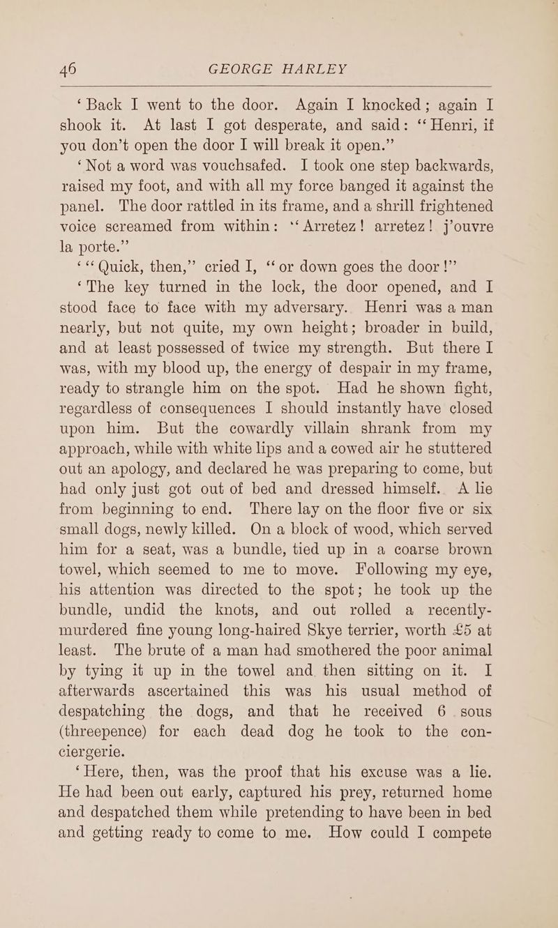 ‘Back I went to the door. Again I knocked; again I shook it. At last I got desperate, and said: ‘‘ Henri, if you don’t open the door I will break it open.” ‘Not a word was vouchsafed. I took one step backwards, raised my foot, and with all my force banged it against the panel. The door rattled in its frame, and a shrill frightened voice screamed from within: ‘‘ Arretez! arretez! j’ouvre la porte.” ‘“ (Quick, then,” cried I, ‘‘ or down goes the door!” ‘The key turned in the lock, the door opened, and I stood face to face with my adversary. Henri was a man nearly, but not quite, my own height; broader in build, and at least possessed of twice my strength. But there I was, with my blood up, the energy of despair in my frame, ready to strangle him on the spot. Had he shown fight, regardless of consequences I should instantly have closed upon him. But the cowardly villain shrank from my approach, while with white lips and a cowed air he stuttered out an apology, and declared he was preparing to come, but had only just got out of bed and dressed himself. A he from beginning to end. There lay on the floor five or six small dogs, newly killed. On a block of wood, which served him for a seat, was a bundle, tied up in a coarse brown towel, which seemed to me to move. Following my eye, his attention was directed to the spot; he took up the bundle, undid the knots, and out rolled a recently- murdered fine young long-haired Skye terrier, worth £5 at least. The brute of a man had smothered the poor animal by tying it up in the towel and then sitting on it. I afterwards ascertained this was his usual method of despatching the dogs, and that he received 6. sous (threepence) for each dead dog he took to the con- clergerle. ‘Here, then, was the proof that his excuse was a lie. He had been out early, captured his prey, returned home and despatched them while pretending to have been in bed and getting ready to come to me. How could I compete