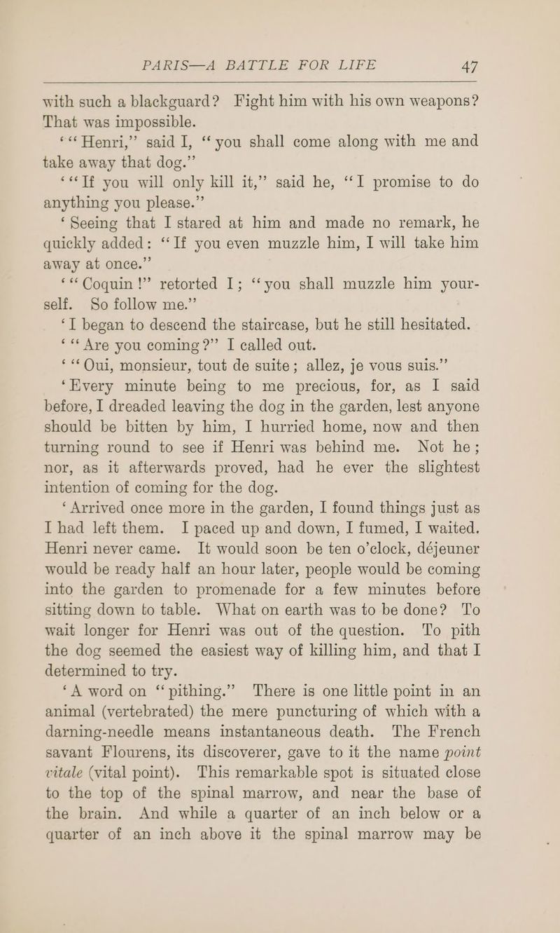with such a blackguard? Fight him with his own weapons? That was impossible. ‘«* Henri,” said I, ‘‘ you shall come along with me and take away that dog.” ‘**Tf you will only kill it,’’ said he, ‘‘I promise to do anything you please.”’ ‘Seeing that I stared at him and made no remark, he quickly added: “‘If you even muzzle him, I will take him away at once.” ‘**Coquin !” retorted I; ‘‘you shall muzzle him your- self. So follow me.” ‘T began to descend the staircase, but he still hesitated. ‘«* Are you coming ?” I called out. ‘Oui, monsieur, tout de suite; allez, je vous suis.” ‘Every minute being to me precious, for, as I said before, I dreaded leaving the dog in the garden, lest anyone should be bitten by him, I hurried home, now and then turning round to see if Henri was behind me. Not he; nor, as it afterwards proved, had he ever the slightest intention of coming for the dog. ‘Arrived once more in the garden, I found things just as Thad left them. I paced up and down, I fumed, I waited. Henri never came. It would soon be ten o’clock, déjeuner would be ready half an hour later, people would be coming into the garden to promenade for a few minutes before sitting down to table. What on earth was to be done? To wait longer for Henri was out of the question. To pith the dog seemed the easiest way of killing him, and that I determined to try. ‘A word on ‘‘pithing.” There is one little point in an animal (vertebrated) the mere puncturing of which with a darning-needle means instantaneous death. The French savant Flourens, its discoverer, gave to it the name point vitale (vital point). This remarkable spot is situated close to the top of the spinal marrow, and near the base of the brain. And while a quarter of an inch below or a quarter of an inch above it the spinal marrow may be