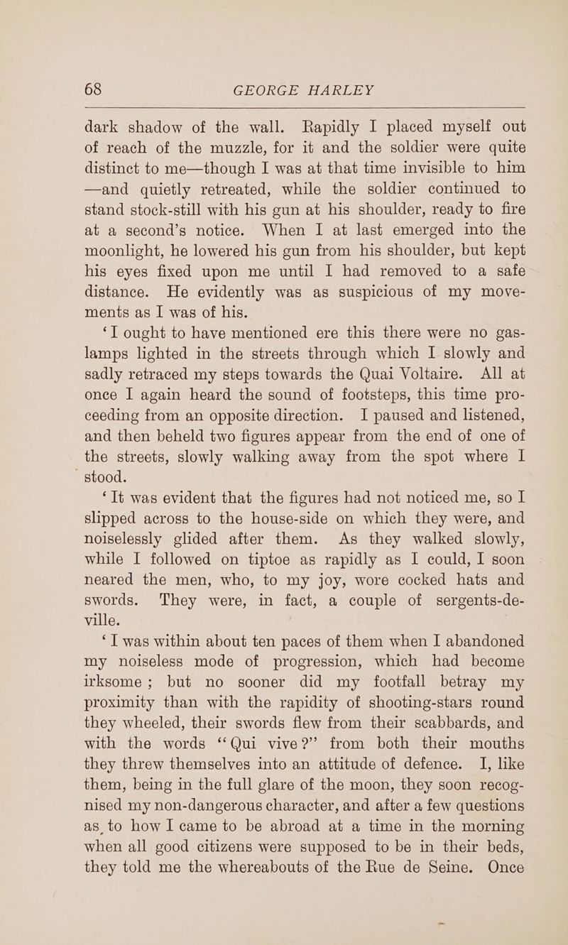 dark shadow of the wall. Rapidly I placed myself out of reach of the muzzle, for it and the soldier were quite distinct to me—though I was at that time invisible to him —and quietly retreated, while the soldier continued to stand stock-still with his gun at his shoulder, ready to fire at a second’s notice. When I at last emerged into the moonlight, he lowered his gun from his shoulder, but kept his eyes fixed upon me until I had removed to a safe distance. He evidently was as suspicious of my move- ments as I was of his. ‘I ought to have mentioned ere this there were no gas- lamps lighted in the streets through which I slowly and sadly retraced my steps towards the Quai Voltaire. All at once I again heard the sound of footsteps, this time pro- ceeding from an opposite direction. I paused and listened, and then beheld two figures appear from the end of one of the streets, slowly walking away from the spot where I stood. ‘It was evident that the figures had not noticed me, so I slipped across to the house-side on which they were, and noiselessly glided after them. As they walked slowly, while I followed on tiptoe as rapidly as I could, I soon neared the men, who, to my joy, wore cocked hats and swords. They were, in fact, a couple of sergents-de- ville. ‘I was within about ten paces of them when I abandoned my noiseless mode of progression, which had become irksome; but no sooner did my footfall betray my proximity than with the rapidity of shooting-stars round they wheeled, their swords flew from their scabbards, and with the words ‘‘Qui vive?’ from both their mouths they threw themselves into an attitude of defence. I, like them, being in the full glare of the moon, they soon recog- nised my non-dangerous character, and after a few questions as, to how I came to be abroad at a time in the morning when all good citizens were supposed to be in their beds, they told me the whereabouts of the Rue de Seine. Once