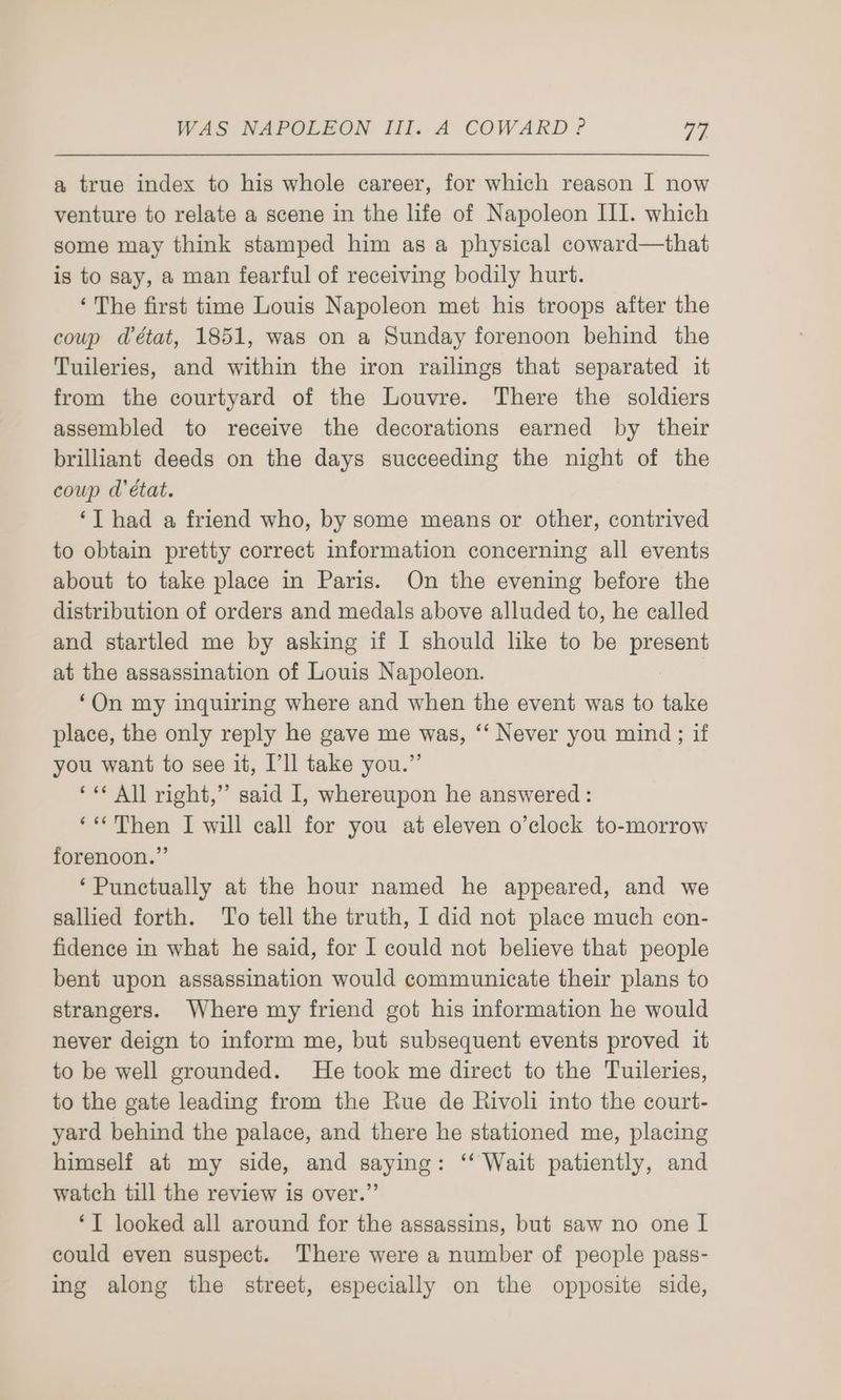 a true index to his whole career, for which reason I now venture to relate a scene in the life of Napoleon III. which some may think stamped him as a physical coward—that is to say, a man fearful of receiving bodily hurt. ‘The first time Louis Napoleon met his troops after the coup détat, 1851, was on a Sunday forenoon behind the Tuileries, and within the iron railings that separated it from the courtyard of the Louvre. There the soldiers assembled to receive the decorations earned by their brilliant deeds on the days succeeding the night of the coup d'état. ‘I had a friend who, by some means or other, contrived to obtain pretty correct information concerning all events about to take place in Paris. On the evening before the distribution of orders and medals above alluded to, he called and startled me by asking if I should like to be sei at the assassination of Louis Napoleon. ‘On my inquiring where and when the event was to take place, the only reply he gave me was, ‘‘ Never you mind; if you want to see it, I’ll take you.” ‘«* All right,” said I, whereupon he answered : ‘«Then I will call for you at eleven o’clock to-morrow forenoon.” ‘Punctually at the hour named he appeared, and we sallied forth. To tell the truth, I did not place much con- fidence in what he said, for I could not believe that people bent upon assassination would communicate their plans to strangers. Where my friend got his information he would never deign to inform me, but subsequent events proved it to be well grounded. He took me direct to the Tuileries, to the gate leading from the Rue de Rivoli into the court- yard behind the palace, and there he stationed me, placing himself at my side, and saying: ‘‘ Wait patiently, and watch till the review is over.” ‘IT looked all around for the assassins, but saw no one I could even suspect. There were a number of people pass- ing along the street, especially on the opposite side,