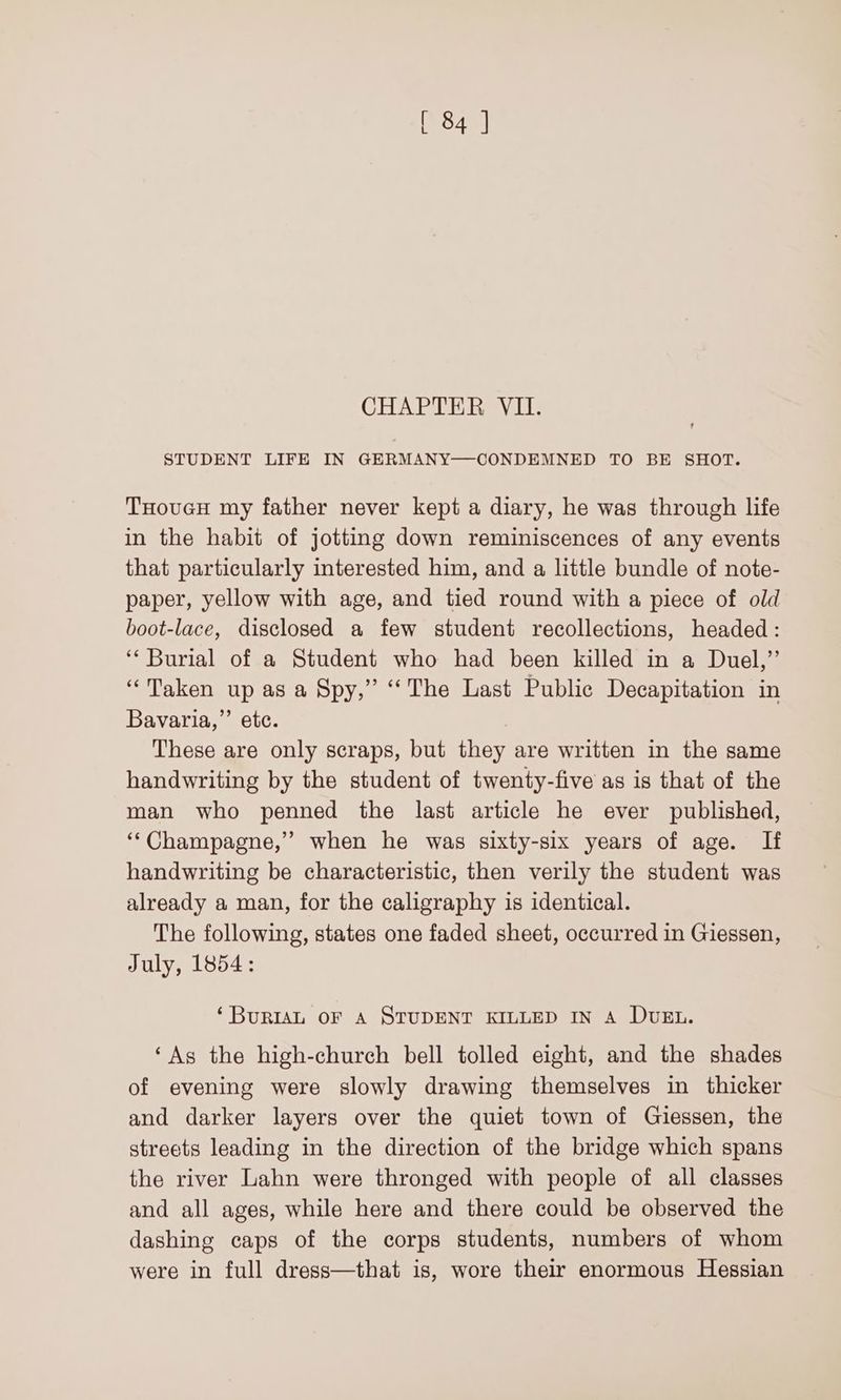 CHAPTER VIL. STUDENT LIFE IN GERMANY—CONDEMNED TO BE SHOT. THovucH my father never kept a diary, he was through life in the habit of jotting down reminiscences of any events that particularly interested him, and a little bundle of note- paper, yellow with age, and tied round with a piece of old boot-lace, disclosed a few student recollections, headed: ‘Burial of a Student who had been killed in a Duel,” “Taken up as a Spy,” ‘The Last Public Decapitation in Bavaria,” etc. These are only scraps, but they are written in the same handwriting by the student of twenty-five as is that of the man who penned the last article he ever published, ‘‘Champagne,” when he was sixty-six years of age. If handwriting be characteristic, then verily the student was already a man, for the caligraphy is identical. The following, states one faded sheet, occurred in Giessen, July, 1854: ‘BuRIAL OF A STUDENT KILLED IN A DUEL. ‘As the high-church bell tolled eight, and the shades of evening were slowly drawing themselves in thicker and darker layers over the quiet town of Giessen, the streets leading in the direction of the bridge which spans the river Lahn were thronged with people of all classes and all ages, while here and there could be observed the dashing caps of the corps students, numbers of whom were in full dress—that is, wore their enormous Hessian