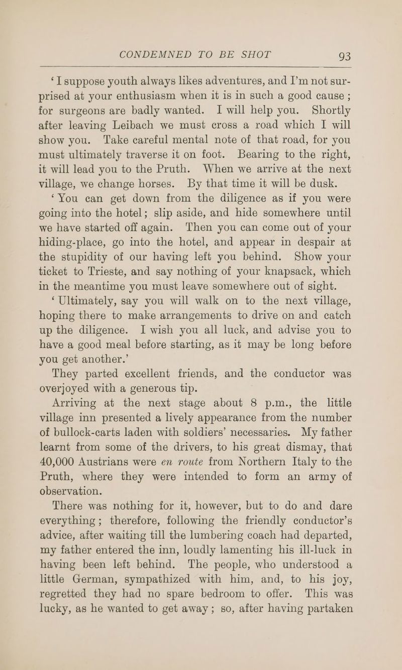 ‘I suppose youth always likes adventures, and I’m not sur- prised at your enthusiasm when it is in such a good cause ; for surgeons are badly wanted. I will help you. Shortly after leaving Leibach we must cross a road which I will show you. ‘Take careful mental note of that road, for you must ultimately traverse it on foot. Bearing to the right, it will lead you to the Pruth. When we arrive at the next village, we change horses. By that time it will be dusk. ‘You can get down from the diligence as if you were going into the hotel; slip aside, and hide somewhere until we have started off again. Then you can come out of your hiding-place, go into the hotel, and appear in despair at the stupidity of our having left you behind. Show your ticket to Trieste, and say nothing of your knapsack, which in the meantime you must leave somewhere out of sight. ‘Ultimately, say you will walk on to the next village, hoping there to make arrangements to drive on and catch up the diligence. I wish you all luck, and advise you to have a good meal before starting, as it may be long before you get another.’ They parted excellent friends, and the conductor was overjoyed with a generous tip. Arriving at the next stage about 8 p.m., the little village inn presented a lively appearance from the number of bullock-carts laden with soldiers’ necessaries. My father learnt from some of the drivers, to his great dismay, that 40,000 Austrians were en route from Northern Italy to the Pruth, where they were intended to form an army of observation. There was nothing for it, however, but to do and dare everything ; therefore, following the friendly conductor’s advice, after waiting till the lumbering coach had departed, my father entered the inn, loudly lamenting his ill-luck in having been left behind. The people, who understood a little German, sympathized with him, and, to his joy, regretted they had no spare bedroom to offer. This was lucky, as he wanted to get away; so, after having partaken