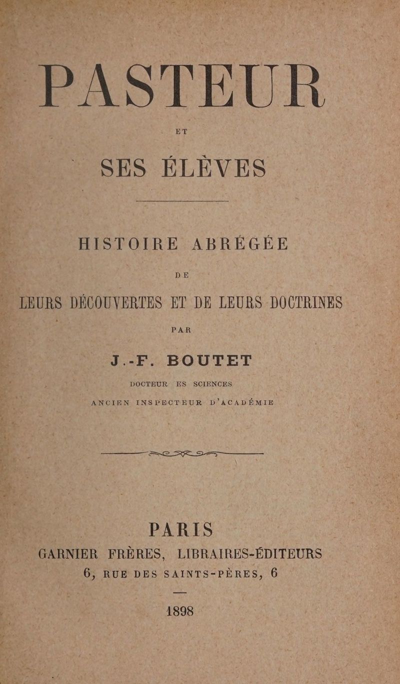PASTEUR SES ELEVES f HISTOIRE ABRÉGÉE » LEURS DÉCOUVERTES ET DE LEURS DOOTRINES J.-F. BOUTET À 1 k ————2#8c se 2 ——— PARIS GARNIER FRÈRES, LIBRAIRES-ÉDITEURS 6, RUE DES SAINTS-PÈRES, 6 1898