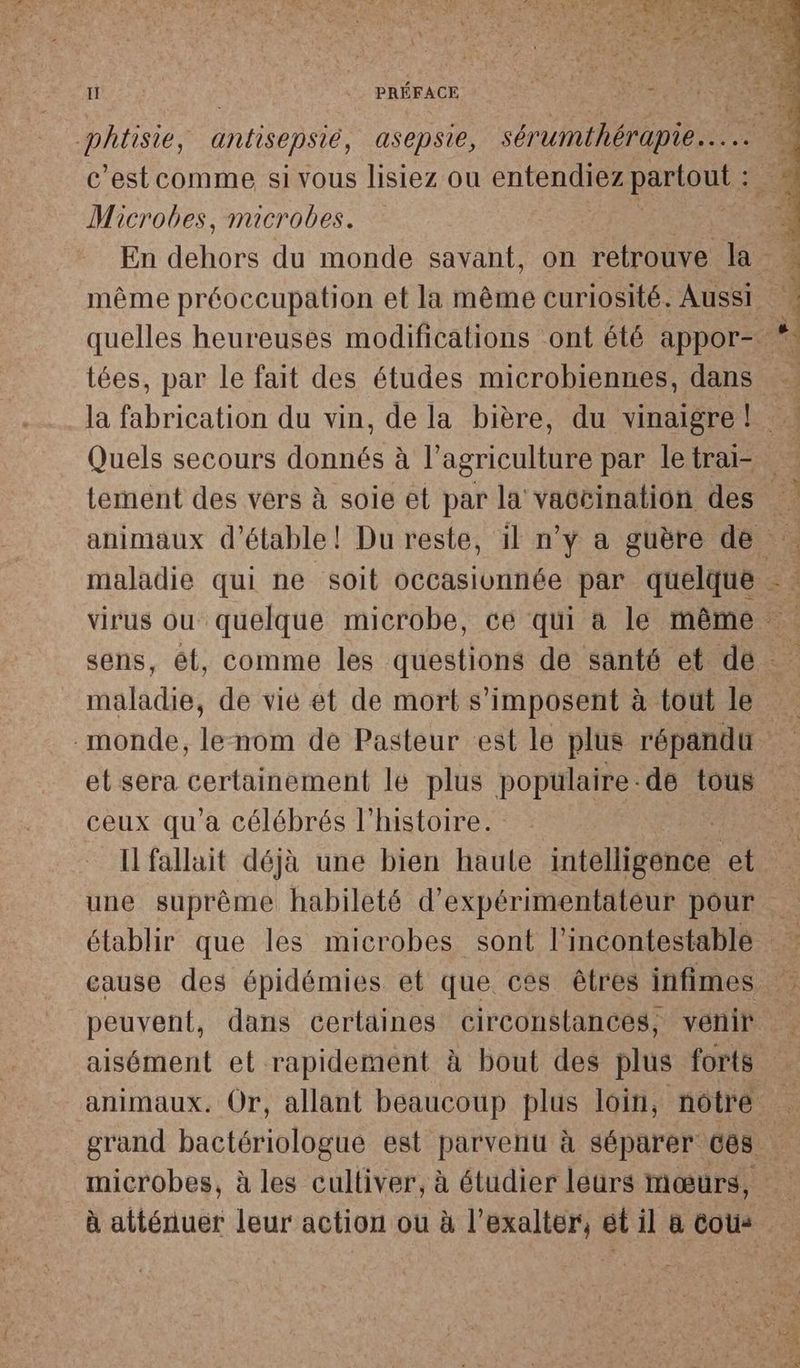 c’est comme si vous lisiez ou entendiez partout : Microbes, microbes. tées, par le fait des études microbiennes, dans TT À maladie, de vie et de mort s'imposent à tout le et sera certainement le plus populaire-de tous ceux qu'a célébrés l’histoire. Il fallait déjà une bien haute intelligeneé et aisément et rapidement à bout des plus forts animaux. Or, allant beaucoup plus loin, notre microbes, à les cultiver, à étudier leurs mœurs,