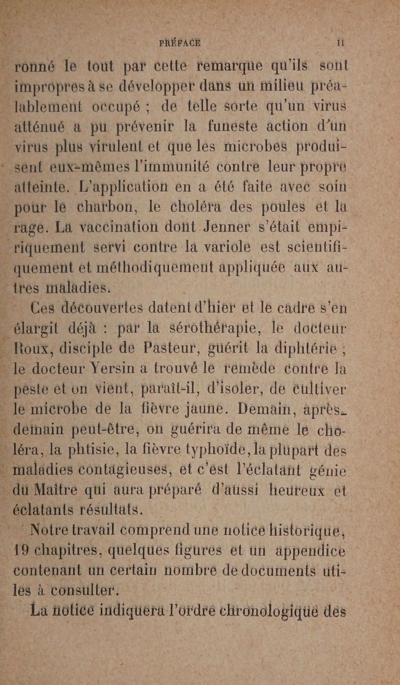 f PRÉFACE ai Lee :' atténué à pu prévenir la funeste action d’un virus plus virulent et que les microbes produi- attéinte. L'application en a été faite avec soin pour lé charbon, le choléra des poules ét la pr. quement et méthodiquement appliquée aux au- tres maladies. Ces découvertes datent d' hier et le cadre s’en élargit déjà : par la Sérothérapie, le docteur Roux, disciple de Pasteur, guérit la diphtérie ; ES A Notre travail comprend une notice historique, contenant un certain nombre de documents uti- ci à consulter. La notice indiquerà l'ordre chronologique des