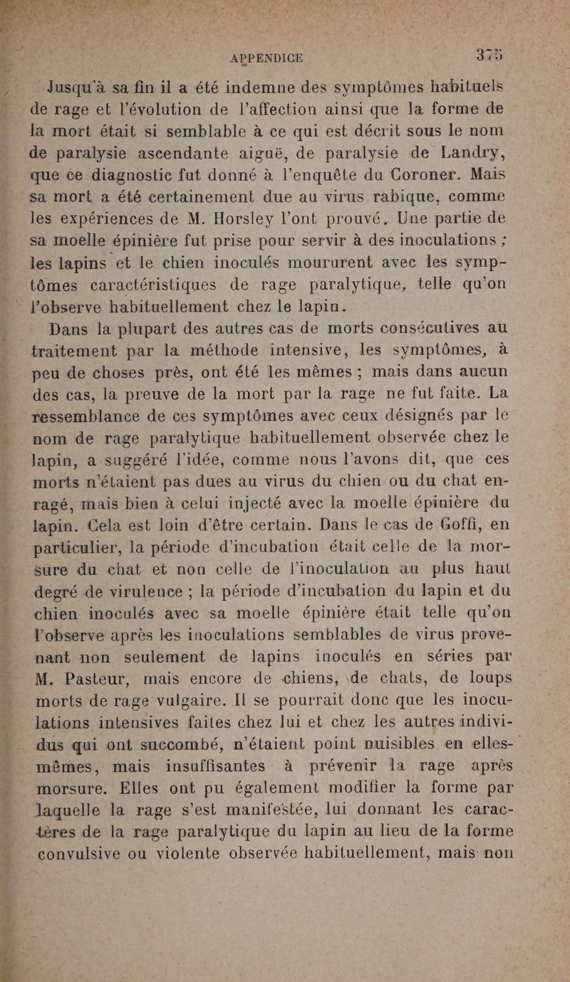 Jusqu'à sa fin il a été indemne des symptômes habituels de rage et l’évolution de l'affection ainsi que la forme de la mort était si semblable à ce qui est décrit sous le nom de paralysie ascendante aiguë, de paralysie de Landry, que ce diagnostic fut donné à l’enquête du Coroner. Mais les expériences de M. Horsley l'ont prouvé. Une partie de sa moelle épinière fut prise pour servir à des inoculations ; les lapins et le chien inoculés moururent avec les symp- tômes caractéristiques de rage paralytique, telle qu’on l’observe habituellement chez le lapin. Dans la plupart des autres cas de morts consécutives au traitement par la méthode intensive, les symptômes, à peu de choses près, ont été les mêmes ; mais dans aucun des cas, la preuve de la mort par la rage ne fut faite. La ressemblance de ces symptômes avec ceux désignés par le nom de rage paralytique habituellement observée chez le lapin, a suggéré l'idée, comme nous l'avons dit, que ces morts n'étaient pas dues au virus du chien ou du chat en- ragé, mais bien à celui injecté avec la moelle épinière du lapin. Gela est loin d’être certain. Dans le cas de Goffi, en particulier, la période d’incubation était celle de la mor- sure du echat et non celle de l’inoculation au plus haut degré de virulence ; la période d’incubation da lapin et du chien inoculés avec sa moelle épinière était telle qu’on l’observe après les inoculations semblables de virus prove- nant non seulement de lapins inoculés en séries par M. Pasteur, mais encore de chiens, de chats, de loups morts de rage vulgaire. Il se pourrait donc que les inocu- lations intensives faites chez lui et chez les autres indivi- dus qui ont succombé, n'étaient point nuisibles en elles- mêmes, mais insuffisantes à prévenir Îla rage après morsure. Elles ont pu également modifier la forme par laquelle la rage s’est manifestée, lui donnant les carac- tères de la rage paralytique du lapin au lieu de la forme convulsive ou violente observée habituellement, mais non