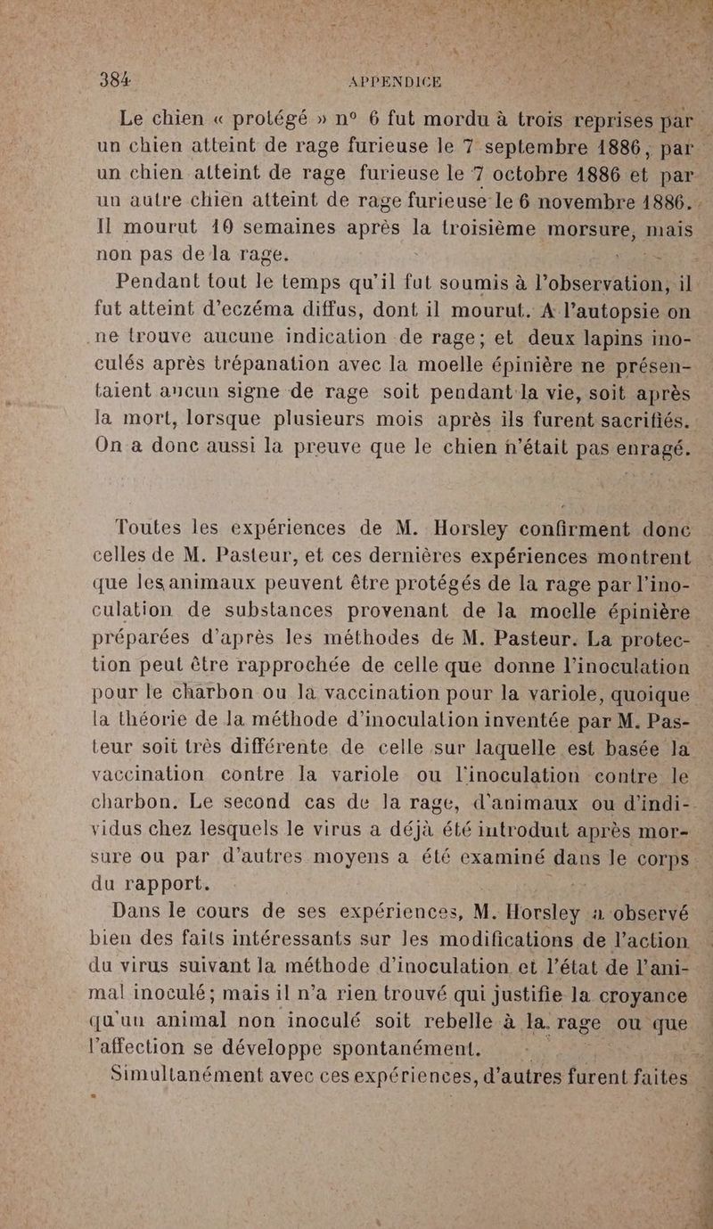 un chien atteint de rage furieuse le 7 octobre 1886 et par un autre chien atteint de rage furieuse le 6 novembre 1886... Il mourut 19 semaines après la troisième morsure, mais non pas de la rage. FRE Pendant tout le temps qu’il fut soumis à l'observation, il fut atteint d’eczéma diffus, dont il mourut. A l’autopsie on .ne trouve aucune indication de rage; et deux lapins ino- culés après trépanation avec la moelle épinière ne présen- taient ancun signe de rage soit peudant:la vie, soit après On a donc aussi la preuve que le chien n’était pas enragé. Toutes les expériences de M. Horsley confirment donc celles de M. Pasteur, et ces dernières expériences montrent que lesanimaux peuvent être protégés de la rage par l’ino- culation de substances provenant de la moelle épinière préparées d’après les méthodes de M. Pasteur. La protec- tion peut être rapprochée de celle que donne l’inoculation pour le charbon ou la vaccination pour la variole, quoique la théorie de Ja méthode d’inoculation inventée par M. Pas- vaccination contre la variole ou l'inoculation contre le vidus chez lesquels le virus a déjà été iutroduit après mor- sure où par d’autres moyens a été examiné dans le corps. du rapport. +. Dans le cours de ses expériences, N. Horsley à observé bien des faits intéressants sur les modifications de l’action du virus suivant la méthode d’inoculation et l’état de l'ani- mal inoculé; mais il n’a rien trouvé qui justifie la croyance qu'un anni non inoculé soit rebelle à la. rage ou que l'affection se développe spontanément. $ \