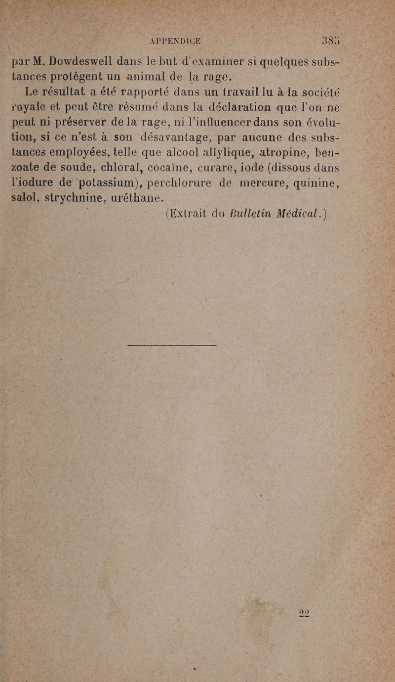 + par M. Dowdeswell dans le but d'examiner si quelques subs- tances protègent un animal de la rage. Le résultat a été rapporté dans un travail lu à la société royale et peut être résumé dans la déclaration que l'on ne peut ni préserver de la rage, ni l’influencer dans son évolu- tion, si ce n'est à son désavantage, par aucune des subs- tances employées, telle que alcool allylique, atropine, ben- zoate de soude, chloral, cocaïne, curare, iode (dissous dans l’iodure de potassium), perchlorure de mercure, quinine, salol, strychnine, uréthane. (Extrait du Bulletin Médical.)