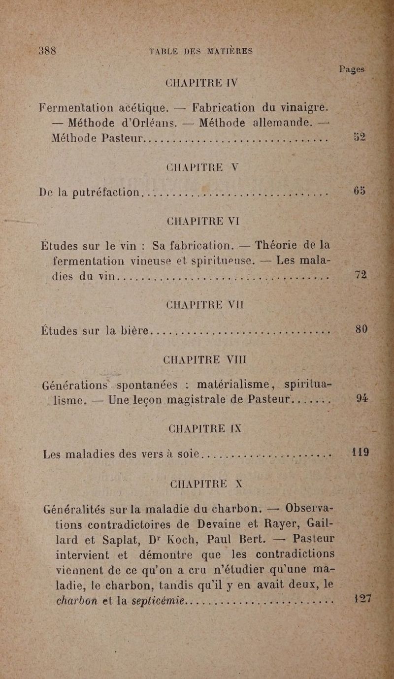 CHAPITRE IV Fermentation acétique. — Fabrication du vinaigre. ‘ — Méthode d'Orléans. — Méthode allemande. — Mélhode Pasteur 2220 RE ee FREE 2 Dé la putréfaction..7....... ARS RTE MR CHAPITRE VI Études sur le vin : Sa fabrication. — Théorie de la” _ fermentation vineuse et spiritueuse. — Les nes ETES AU VINS, ER PE NE SE PRE AH - PRE Études sur la bière... 2.440) + Lt SR at 8 ï CHAPITRE VII Générations spontanées : matérialisme, spirilua- :lisme. — Une leçon magistrale de Pasteur. ....:. CHAPITRE IX Les maladies des vers à soie. ......... ML AE CHAPITRE X Généralités sur la maladie du charbon. — Observa- tions contradictoires de Devaine et Rayer, Gail-. lard et Saplat, D' Koch, Paul Bert. — Pasteur intervient et démontre que les contradictions viennent de ce qu’on a cru n’étudier qu'une mas ladie, le charbon, tandis qu'il y en avait deux, le Re à urbol et la seplicémie....... 1 rue LORIE AMENER LÉ te PLX à à