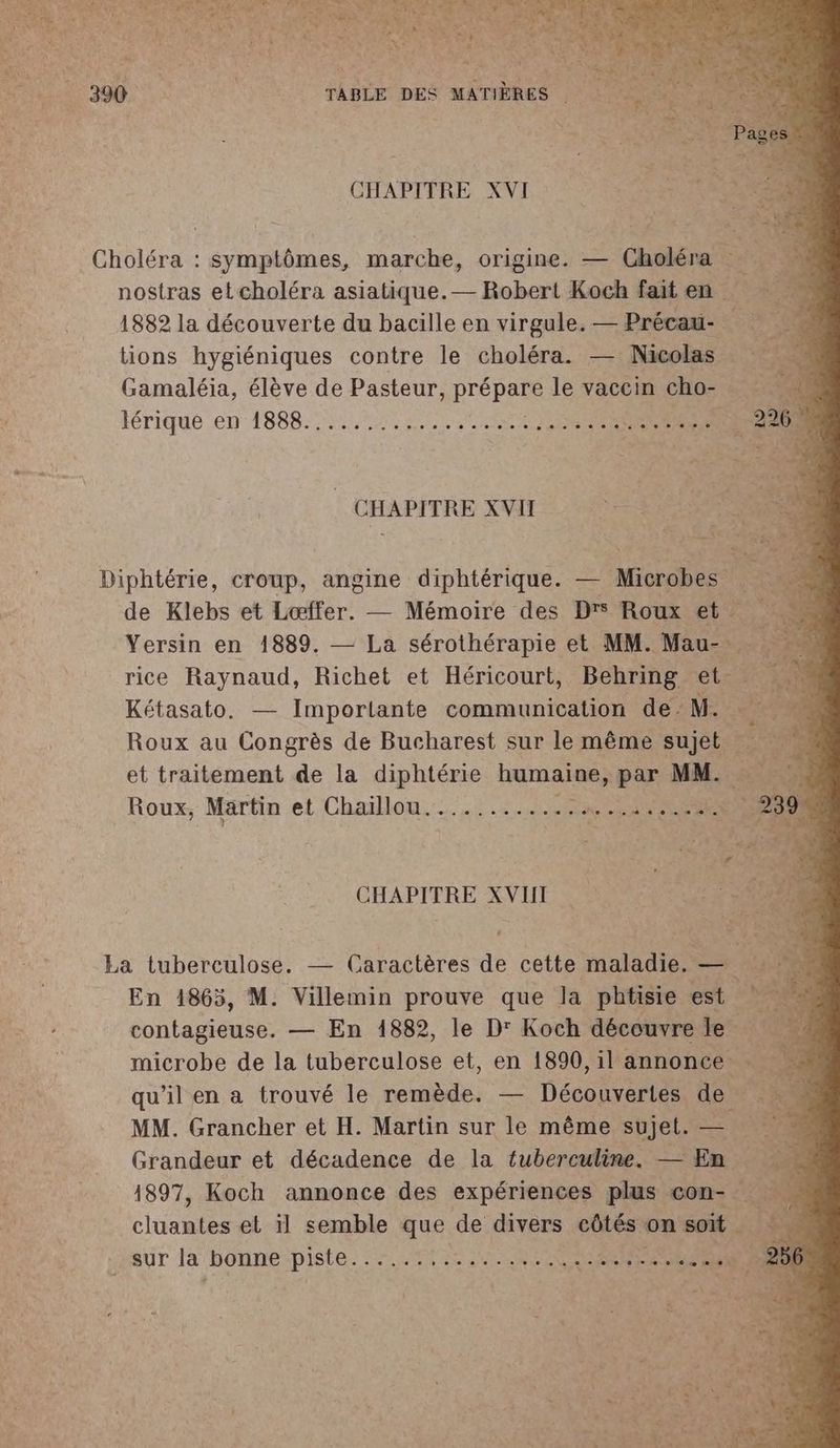 S:U4 P CHAPITRE XVI us Choléra : symptômes, marche, origine. — Choléra nostras et choléra asiatique.— Robert Koch fait en a 1882 la découverte du bacille en virgule. — Précaü- tions hygiéniques contre le choléra. — Nicolas Gamaléia, élève de Pasteur, PrÉPARE le vaccin cho- iérique en 1AS88- OUTRE PE Porn’ XVII Diphtérie, croup, angine diphtérique. — Mob de Klebs et Lœffer. — Mémoire des Dr Roux et Yersin en 1889. — La sérothérapie et MM. os rice Raynaud, Richet et Héricourt, Behring et … Kétasato. — Imporlante communication de M. Roux au Congrès de Bucharest sur le même jet et traitement de la RS humaine, par MM. Roux, Martin et Chaillou............ ne CHAPITRE XVIII La tuberculose. — Caractères de cette maladie. — En 1863, M. Villemin prouve que la phtisie est contagieuse. — En 1882, le D' Koch découvre le microbe de la tuberculose et, en 1890, il annonce. qu’il en a trouvé le remède. — Découvertes de À MM. Grancher et H. Martin sur le même sujet. — r Grandeur et décadence de la {fuberculine. — En 1897, Koch annonce des expériences plus con- ge dar et il semble que de divers côtés on soit sur la bonne piste... PEUT et IR RE