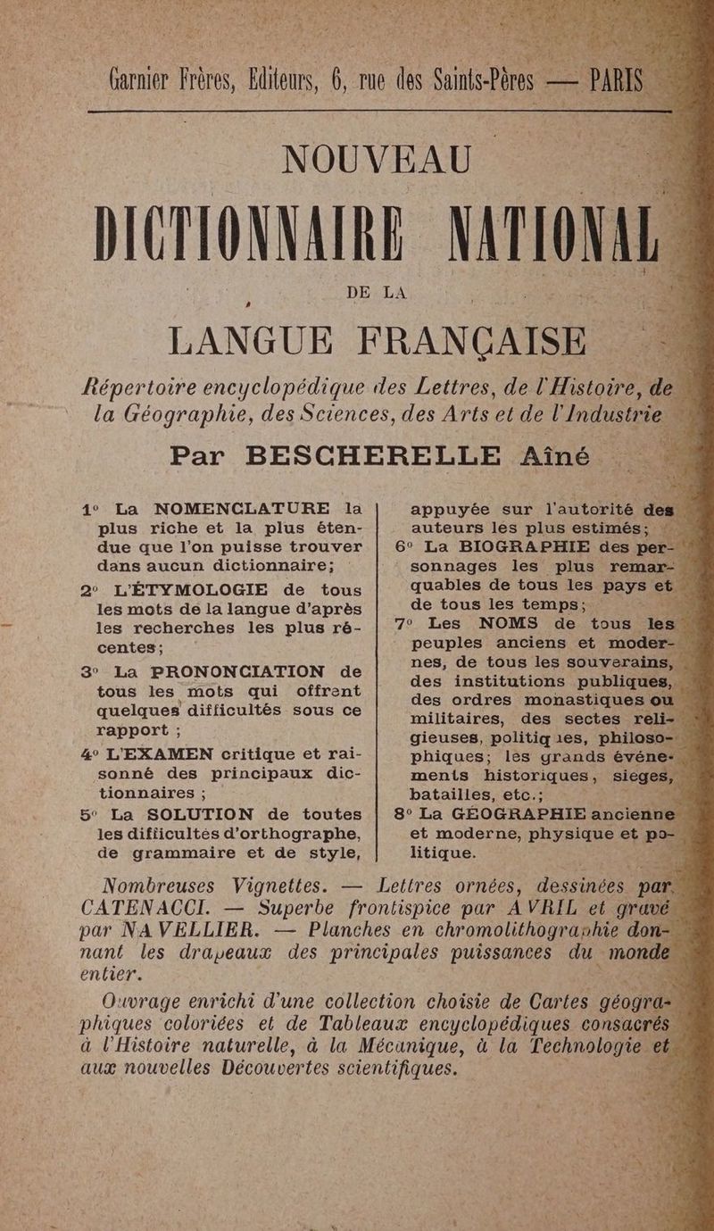 4° La NOMENCLATURE la plus riche et la plus éten- due que l'on puisse trouver dans aucun dictionnaire; 2° L'ÉTYMOLOGIE de tous les mots de la langue d’après les recherches les plus ré- centes; 3° La PRONONCIATION de tous les mots qui offrent quelques difficultés sous ce rapport ; 4° L'EXAMEN critique et rai- sonné des principaux dic- tionnaires ; 5° La SOLUTION de toutes les difficultés d'orthographe, de grammaire et de style, entier. appuyée sur l'autorité di auteurs les plus estimés; sonnages les plus remar- quables de tous les pays si # de tous les temps; x 7) peuples anciens et moder- nes, de tous les souverains, « des institutions publiques, … des ordres monastiques ou militaires, des sectes ré gieuses, politiq es, philoso- phiques; les grands événe- ments historiques, sieges, batailles, etc.; “Tes et moderne, physique et P litique. b--+