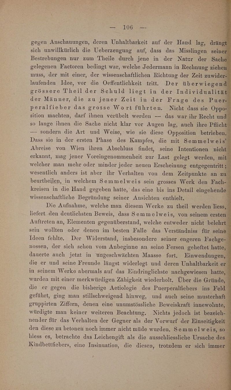 gegen Anschauungen, deren Unhaltbarkeit auf der Hand lag, drängt sich unwillkürlich die Ueberzeugung auf, dass das Misslingen seiner Bestrebungen nur zum Theile durch jene in der Nater der Sache a Factoren bedingt war, welche Jedermann in Rechnung ziehen nuss, der mit einer, der wissenschaftlichen Richtung der Zeit zuwider- E renden Idee, vor die Oeffentlichkeit tritt. Der üb erwiegend grössere Theil der Schuld liegt in der Individualität der Männer, die zu jener Zeit in der Frage des Puer- peralfieber das grosse Wort führten. Nicht dass sie Oppo- sition machten, darf ihnen verübelt werden —— das war ihr Recht und so lange chuas die Sache nicht klar vor Augen lag, auch ihre Pflicht — sondern die Art und Weise, wie sie diese Opposition betrieben. Dass sie in der ersten Phase des Kampfes, die mit Semmelweis’ Ahreise von Wien ihren Abschluss findet, seine Intentionen nicht erkannt, mag jener Voreingenommenheit zur Last gelegt werden, mit i welcher man mehr oder minder jeder neuen Erscheinung entgegentritt; % wesentlich anders ist aber ihr Verhalten von dem. Zeitpunkte an zu beurtheilen, in welchem Semmelweis sein srosses Werk den Fach- kreisen in die Hand gegeben hatte, das eine bis ins Detail eingehende wissenschaftliche Begründung seiner Ansichten enthielt. a ee Rn B E: Die Aufnahme, welche man diesem Werke zu theil werden liess, liefert den deutlichsten Beweis, dass Semmelweis, von seinem ersten Auftreten an, Elementen gegenüberstand, welche entweder nicht belehrt. sein wollten oder denen im besten Falle das Verständniss für seine Ideen fehlte. Der Widerstand, insbesondere seiner engeren Fachge- nossen, der sich schon vom Anbeginne an seine Fersen geheftet hatte, dauerte auch jetzt in üngeschwächten Maasse fort. Einwendungen, die er und seine Freunde längst widerlegt und deren Unhaltbarkeit er in seinem Werke abermals auf das Eindringlichste nachgewiesen hatte, wurden mit einer merkwürdigen Zähigkeit wiederholt. Über die Gründe, die er gegen die bisherige Aetiologie des Puerperalfiebers ins Feld geführt, ging man stillschweigend hinweg, und auch seine musterhaft ; gruppirten Ziffern, denen eine unumstössliche Beweiskraft innewohnte, würdigte man keiner weiteren Beachtung. Nichts jedoch ist bezeich- ‘ nender für das Verhalten der Gegner als der Vorwurf der Einseitigkeit den diese zu betonen noch immer nicht müde wurden. Semm elweis, so hiess es, betrachte das Leichengift als die ausschliessliche Ursache des 1 Kindbettfiebers, eine Insinuation, die diesen, trotzdem er sich immer