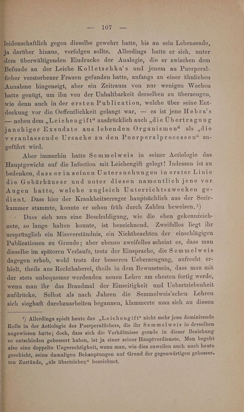 leidenschaftlich. gegen dieselbe gewehrt hatte, bis an sein Lebensende, ja darüber hinaus, verfolgen sollte. Allerdings hatte er sich, unter dem überwältigenden Eindrucke der Analogie, die er zwischen dem Befunde an der Leiche Kolletschka’s und jenem an Puerperal- f eber verstorbener Frauen gefunden hatte, anfangs zu einer ähnlichen Annahme hingeneigt, aber ein Zeitraum von nur wenigen Wochen “hatte genügt, um ihn von der Unhaltbarkeit derselben zu überzeugen, wie denn auch in der ersten Publication, welche über seine Ent- deekung vor die Oeffentlichkeit gelangt war, — es ist jene Hebra’s — neben dem „Leichengift“ ausdrücklich auch „die Übertragung jauchiger Exsudate aus lebenden Organismen“ als „die _veranlassende Ursache zu den Puerperalprocessen“ an- geführt wird. 4 Aber immerhin hatte Semmelweis in seiner Aetiologie das - Hauptgewicht auf die Infection mit Leichengift gelegt! Indessen ist zu - bedenken, dasserinseinen Untersuchungen in erster Linie die Gebärhäuser und unter diesen namentlich jene vor _ Augen hatte, welche zugleich Unterrichtszwecken ge- &amp; dient. Dass hier der Krankheitserreger hauptsächlich aus der Seeir- kammer stammte, konnte er schon früh durch Zahlen beweisen, ) > Dass sich nun eine Beschuldigung, wie die eben gekennzeich- nete, so lange halten konnte, ist bezeichnend. Zweifellos liegt ihr ursprünglich ein Missverständnis, ein Nichtbeachten der einschlägigen Publieationen zu Grunde; aber ebenso zweifellos scheint es, dass man ” dieselbe im späteren Verlaufe, trotz der Einsprache, die Semm elweis - dagegen erhob, wohl trotz der besseren Ueberzeugung, aufrecht er- hielt, theils aus Rechthaberei, theils in dem Bewusstsein, dass man mit £ - der stets unbequemer werdenden neuen Lehre am ehesten fertig werde, wenn man ihr das Brandmal der Einseitigkeit und Uebertriebenheit  aufdrücke. Selbst als nach Jahren die Semmelweis’schen Lehren sich sieghaft durchzuarbeiten begannen, klammerte man sich an diesen # 1) Allerdings spielt heute das „Leichengift“ nicht mehr jene dominirende Rolle in der Aetiologie des Puerperalfiebers, die ihr Semmelweis in derselben  angewiesen hatte; doch, dass sich die Verhältnisse gerade in dieser Beziehung - so entschieden sa haben, ist ja einer seiner Hauptverdienste. Man begeht ” also eine doppelte Ungerechtigkeit, wenn man, wie dies zuweilen auch noch heute geschieht, seine damaligen Behauptungen auf Grund der gegenwärtigen gebesser- ten Zustände, „als übertrieben“ bezeichnet.