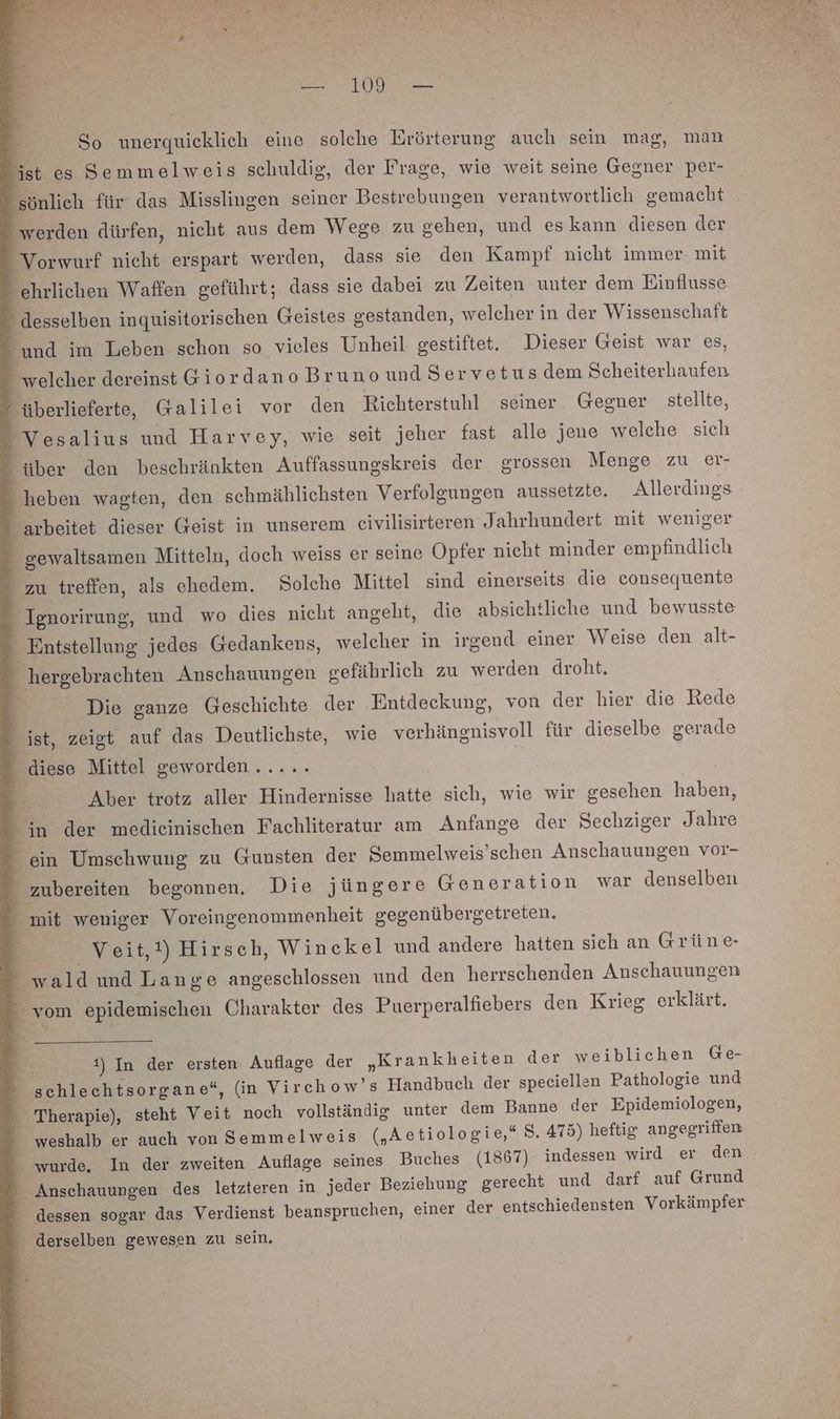 OR P: So unerquicklich eine solche Erörterung auch sein mag, man ist es Semmelweis schuldig, der Frage, wie weit seine Gesner per- 'sönlich für: das Misslingen seiner Bestrebungen verantwortlich gemacht werden dürfen, nicht aus dem Wege zu gehen, und eskann diesen der Vorwurf nicht erspart werden, dass sie den Kampf nicht immer- mit ehrlichen Waffen geführt; dass sie dabei zu Zeiten unter dem Einflusse - desselben inquisitorischen Geistes gestanden, welcher in der Wissenschaft _ und im Leben schon so vieles Unheil gestiftet. Dieser Geist war es, _ welcher dereinst Giordano Brunound Servetusdem Scheiterhaufen “überlieferte, Galilei vor den Richterstuhl seiner Gegner stellte, Vesalius und Harvey, wie seit jeher fast alle jene welche sich über den beschränkten Auffassungskreis der grossen Menge zu er- heben wagten, den schmählichsten Verfolgungen aussetzte. Allerdings _ arbeitet dieser Geist in unserem eivilisirteren Jahrhundert mit weniger gewaltsamen Mitteln, doch weiss er seine Opfer nicht minder empfindlich zu treffen, als ehedem. Solche Mittel sind einerseits die consequente Ignorirung, und wo dies nicht angeht, die absichtliche und bewusste Entstellung jedes Gedankens, welcher in irgend einer Weise den alt- - hergebrachten Anschauungen gefährlich zu werden droht, Die ganze Geschichte der Entdeckung, von der hier die Rede ist, zeigt auf das Deutlichste, wie verhängnisvoll für dieselbe gerade _ diese Mittel geworden...... Aber trotz aller Hindernisse hatte sich, wie wir gesehen haben, in der medieinischen Fachliteratur am Anfange der Sechziger Jahre ein Umschwung zu Gunsten der Semmelweis’schen Anschauungen vor- - zubereiten begonnen. Die jüngere Generation war denselben “mit weniger Voreingenommenheit gegenübergetreten. Veit,!) Hirsch, Winckel und andere hatten sich an Grüne- wald und Lange angeschlossen und den herrschenden Anschauungen vom epidemischen Charakter des Puerperalfiebers den Krieg erklärt. 1) In der ersten Auflage der „Krankheiten der weiblichen Ge- schlechtsorgane“, (in Virchow’s Handbuch der speciellen Pathologie und Therapie), steht Veit noch vollständig unter dem Banne der Epidemiologen, - weshalb er auch von Semmelweis („Aetiologie,* 8. 475) heftig angegriffen wurde. In der zweiten Auflage seines Buches (1867) indessen wird er den - Anschauungen des letzteren in jeder Beziehung gerecht und darf auf Grund dessen sogar das Verdienst beanspruchen, einer der entschiedensten Vorkämpfer derselben gewesen zu sein.