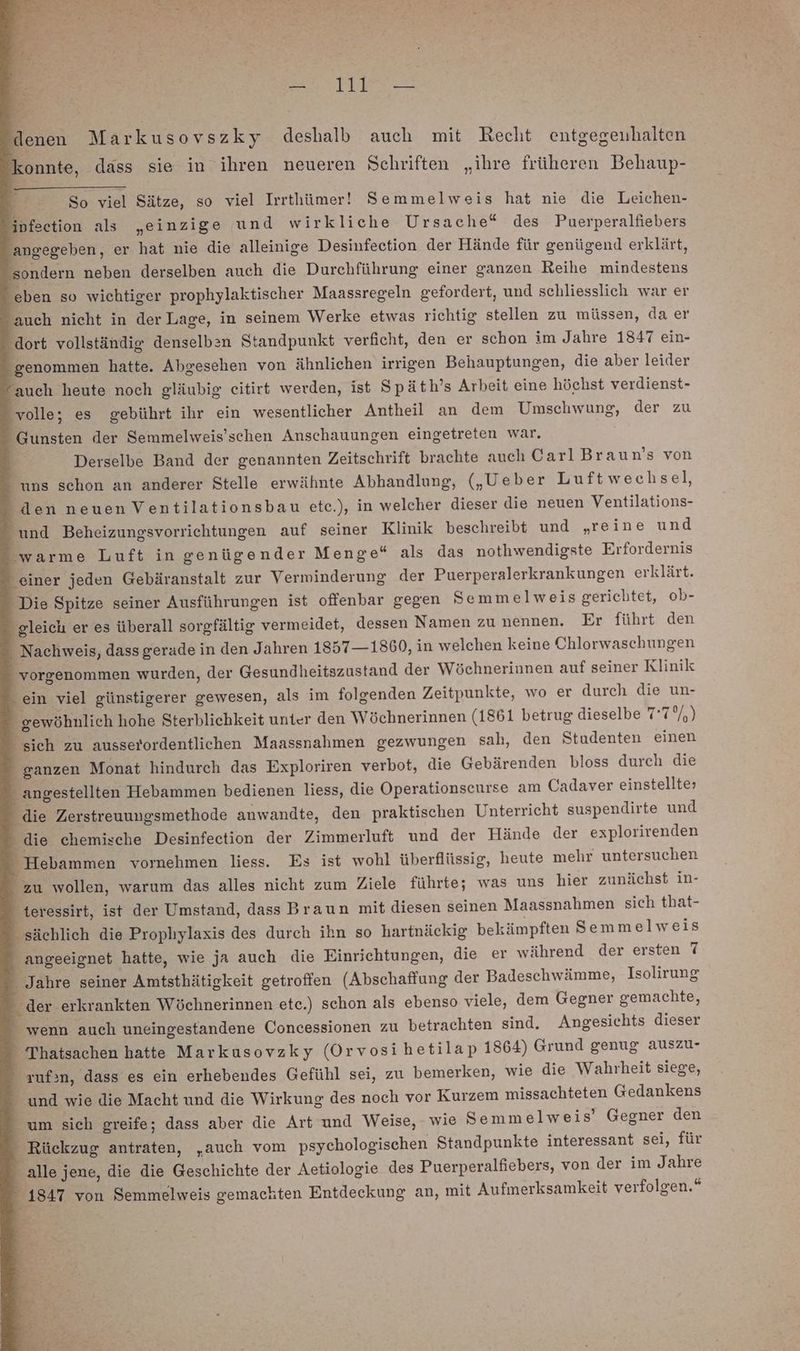 denen Markusovszky deshalb auch mit Recht entgegenhalten onnte, dass sie in ihren neueren Schriften „ihre früheren Behaup- So viel Sätze, so viel Irrthümer! Semmelweis hat nie die Leichen- ipfection als „einzige und wirkliche Ursache“ des Puerperalfiebers angegeben, er hat nie die alleinige Desinfection der Hände für genügend erklärt, sondern neben derselben auch die Durchführung einer ganzen Reihe mindestens ‘eben so wichtiger prophylaktischer Maassregeln gefordert, und schliesslich war er auch nicht in derLage, in seinem Werke etwas richtig stellen zu müssen, da er “dort vollständig denselben Standpunkt verficht, den er schon im Jahre 1847 ein- genommen hatte. Abgesehen von ähnlichen irrigen Behauptungen, die aber leider “auch heute noch gläubig eitirt werden, ist Späth’s Arbeit eine höchst verdienst- ‚volle; es gebührt ihr ein wesentlicher Antheil an dem Umschwung, der zu - Gunsten der Semmelweis’schen Anschauungen eingetreten war. } Derselbe Band der genannten Zeitschrift brachte auch CarlBraun’s von uns schon an anderer Stelle erwähnte Abhandlung, („Ueber Luftwechsel, den neuen Ventilationsbau ete.), in welcher dieser die neuen Ventilations- und Beheizungsvorrichtungen auf seiner Klinik beschreibt und „reine und ‘warme Luft in genügender Menge“ als das nothwendigste Erfordernis einer jeden Gebäranstalt zur Verminderung der Puerperalerkrankungen erklärt. Die Spitze seiner Ausführungen ist offenbar gegen Semmelweis gerichtet, ob- gleich er es überall sorgfältig vermeidet, dessen Namen zu nennen. Er führt den - Nachweis, dass gerade in den Jahren 1857 —1860, in welchen keine Chlorwaschungen _ vorgenommen wurden, der Gesundheitszustand der Wöchnerinnen auf seiner Klinik ein viel günstigerer gewesen, als im folgenden Zeitpunkte, wo er durch die un- - gewöhnlich hohe Sterblichkeit unter den Wöchnerinnen (1861 betrug dieselbe 7'7°/,) sich zu ausserordentlichen Maassnahmen gezwungen sah, den Studenten einen -_ ganzen Monat hindurch das Exploriren verbot, die Gebärenden bloss durch die _ angestellten Hebammen bedienen liess, die Operationscurse am Cadaver einstellte> _ die Zerstreuungsmethode anwandte, den praktischen Unterricht suspendirte und - die chemische Desinfection der Zimmerluft und der Hände der explorirenden Hebammen vornehmen liess. Es ist wohl überflüssig, heute mehr untersuchen zu wollen, warum das alles nicht zum Ziele führte; was uns hier zunächst in- _ teressirt, ist der Umstand, dass Braun mit diesen seinen Maassnahmen sich that- _ sächlich die Prophylaxis des durch ihn so hartnäckig bekämpften Semmelweis angeeignet hatte, wie ja auch die Einrichtungen, die er während der ersten 7 - Jahre seiner Amtsthätigkeit getroffen (Abschaffung der Badeschwämme, Isolirung - der erkrankten Wöchnerinnen ete.) schon als ebenso viele, dem Gegner gemachte, _ wenn auch uneingestandene Concessionen zu betrachten sind. Angesichts dieser _ Thatsachen hatte Markusovzky (Orvosi hetilap 1864) Grund genug auszu- zuf:n, dass es ein erhebendes Gefühl sei, zu bemerken, wie die Wahrheit siege, -_ und wie die Macht und die Wirkung des noch vor Kurzem missachteten Gedankens _ um sich greife; dass aber die Art und Weise, - wie Semmelweis’ Gegner den ‘ Rückzug antraten, „auch vom psychologischen Standpunkte interessant sei, für alle jene, die die Geschichte der Aetiologie des Puerperalfiebers, von der im Jahre - 1847 von Semmelweis gemachten Entdeckung an, mit Aufmerksamkeit verfolgen.“