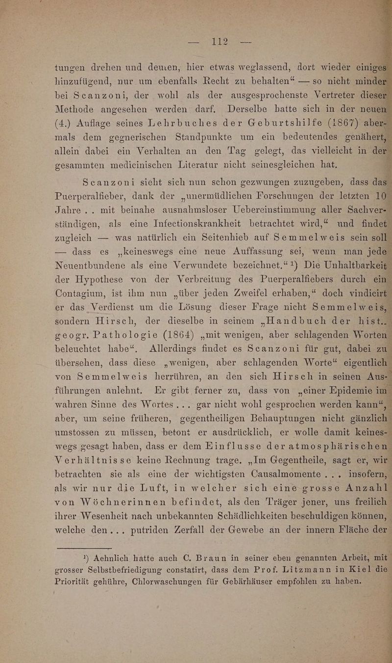 tungen drehen und dewen, hier etwas weglassend, dort wieder einiges hinzufügend, nur um ebenfalls Recht zu behalten“ — so nieht minder bei Scanzoni, der wohl als der ausgesprochenste Vertreter dieser Methode angesehen werden darf. Derselbe batte sich in der neuen (4.) Auflage seines Lehrbuches der Geburtshilfe (1867) aber- mals dem gegnerischen Standpunkte um ein bedeutendes genähert, allein dabei ein Verhalten an den Tag gelegt, das vielleicht in der. En gesammten medieinischen Literatur nicht seinesgleichen hat. A Scanzoni sieht sich nun schon gezwungen zuzugeben, dass das Puerperalfieber, dank der „unermüdlichen Forschungen der letzten 10. Jahre... mit beinahe ausnahmsloser Uebereinstimmung aller Sachver- ständigen, als eine Infectionskrankheit betrachtet wird,* und findet zugleich — was natürlich ein Seitenhieb auf Semmelweis sein soll — dass es „keineswegs eine neue Auffassung sei, wenn man jede Neuentbundene als eine Verwundete bezeichnet,*1) Die Unhaltbarkeit der Hypothese von der Verbreitung des Puerperalfiebers durch ein. Contagium, ist ihm nun „über jeden Zweifel erhaben,* doch vindicirt er das Verdienst um die Lösung dieser Frage nicht Semmelweis, sondern Hirsch, der dieselbe in seinem „Handbuch der hist... geogr. Pathologie (1864) „mit wenigen, aber schlagenden Worten beleuchtet habe“. Allerdings findet es Scanzoni für gut, dabei zu übersehen, dass diese „wenigen, aber schlagenden Worte“ eigentlich. von Semmelweis herrühren, an den sich Hirsch in seinen Aus führungen anlehnt. Er gibt ferner zu, dass von „einer Epidemie im. wahren Sinne des Wortes... gar nicht wohl gesprochen werden kann“, aber, um seine früheren, gegentheiligen Behauptungen nicht gänzlich’ umstossen zu müssen, betont er ausdrücklich, er wolle damit keines- wegs gesagt haben, dass er dem Einflusse deratmosphärischen. Verhältnisse keine Rechnung trage. „Im Gegentheile, sagt er, wir betrachten sie als eine der wichtigsten Causalmomente.... insofern, als wir nur die Luft, in welcher sich eine grosse Anzahl von Wöchnerinnen befindet, als den Träger jener, uns freilich ihrer Wesenheit nach unbekannten Schädlichkeiten beschuldigen können, welche den... putriden Zerfall der Gewebe an der innern Fläche der !) Aehnlich hatte auch C. Braun in seiner eben genannten Arbeit, mit grosser Selbstbefriedigung constatirt, dass dem Prof. Litzmann in Kiel die Priorität gehühre, Chlorwaschungen für Gebärhäuser empfohlen zu haben.