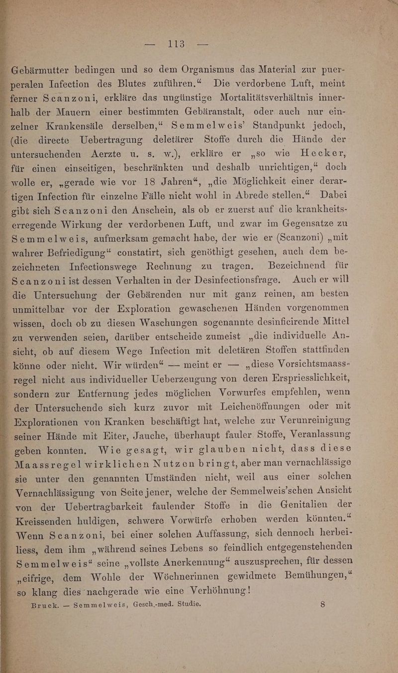 i Gebärmutter bedingen und so dem Organismus das Material zur puer- E peralen Infection des Blutes zuführen.“ Die verdorbene Luft, meint - ferner Scanzoni, erkläre das ungünstige Mortalitätsverhältnis inner- halb der Mauern einer bestimmten Gebäranstalt, oder auch nur ein- “ zelner Krankensäle derselben,“ Semmelweis’ Standpunkt jedoch, - (die direete Uebertragung deletärer Stoffe durch die Hände der. f untersuchenden Aerzte u. s. w.), erkläre er „so wie Hecker, 7 für einen einseitigen, beschränkten und deshalb unrichtigen,“ doch wolle er, „gerade wie vor 18 Jahren“, „die Möglichkeit einer derar- - tigen Infeetion für einzelne Fälle nicht wohl in Abrede stellen.“ Dabei ” gibt sich Seanzoni den Anschein, als ob er zuerst auf die krankheits- _ erregende Wirkung der verdorbenen Luft, und zwar im Gegensatze zu _ Semmelweis, aufmerksam gemacht habe, der wie er (Seanzoni) „mit wahrer Befriedigung“ constatirt, sich genöthigt gesehen, auch dem be- zeichneten Infectionswege Rechnung zu tragen. DBezeichnend für Scanzoniist dessen Verhalten in der Desinfectionsfrage. Auch er will die Untersuchung der Gebärenden nur mit ganz reinen, am besten unmittelbar vor der Exploration gewaschenen Händen vorgenommen _ wissen, doch ob zu diesen Waschungen sogenannte desinfieirende Mittel zu verwenden seien, darüber entscheide zumeist „die individuelle An- sicht, ob auf diesem Wege Infeetion mit deletären Stoffen stattfinden könne oder nicht. Wir würden“ — meint er — „diese Vorsichtsmaass- _ regel nicht aus individueller Ueberzeugung von deren Erspriesslichkeit, sondern zur Entfernung jedes möglichen Vorwurfes empfehlen, wenn ‘ der Untersuchende sich kurz zuvor mit Leichenöffnungen oder mit - Explorationen von Kranken beschäftigt hat, welche zur Verunreinigung - seiner Hände mit Eiter, Jauche, überhaupt fauler Stoffe, Veranlassung _ geben konnten. Wie gesagt, wir glauben nicht, dass diese _ Maassregelwirklichen Nutzen bringt, aber man vernachlässige sie unter den genannten Umständen nicht, weil aus einer solchen Vernachlässigung von Seite jener, welche der Semmelweis’schen Ansicht ‘von der Uebertragbarkeit faulender Stoffe in die Genitalien der _Kreissenden huldigen, schwere Vorwürfe erhoben werden könnten.“ - Wenn Scanzoni, bei einer solchen Auffassung, sich dennoch herbei- liess, dem ihm „während seines Lebens so feindlich entgegenstehenden _ Semmelweis“ seine „vollste Anerkennung“ auszusprechen, für dessen „eifrige, dem Wohle der Wöchnerinnen gewidmete Bemühungen,“ so klang dies nachgerade wie eine Verhöhnung! Bruck. — Semmelweis, Gesch.-med. Studie. 8