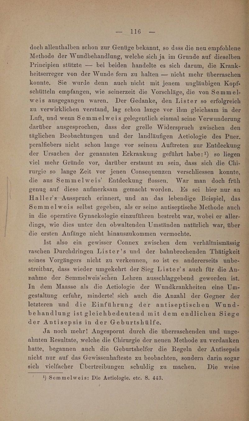 a doch allenthalben schon zur Genüge bekannt, so dass die neu empfohlene R Methode der Wundbehandlung, welche sich ja im Grunde auf dieselben ° Prineipien stützte — bei beiden handelte es sich darum, die Krank- heitserreger von der Wunde fern zu halten — nieht mehr überraschen konnte. Sie wurde denn auch nicht mit jenem unglänbigen Kopf- 4 schütteln empfangen, wie seinerzeit die Vorschläge, die von Semmel- weis ausgegangen waren. Der Gedanke, den Lister so erfolgreich zu verwirklichen verstand, lag schon lange vor ihm gleichsam in der Luft, und wenn Semmelweis gelegentlich einmai seine Verwunderung darüber ausgesprochen, dass der grelle Widerspruch zwischen den täglichen Beobachtungen und der landläufigen Aetiologie des Puer. peralfiebers nicht schon lange vor seinem Auftreten zur Entdeckung der Ursachen der genannten Erkrankung geführt habe:!) so liegen viel mehr Gründe vor, darüber erstaunt zu sein, dass sich die Chi- E rurgie so lange Zeit vor jenen Consequenzen verschliessen konnte, die aus Semmelweis’ Entdeckung flossen. War man doch früh genug auf diese aufmerksam gemacht worden. Es sei hier nur an Haller's Ausspruch erinnert, und an das lebendige Beispiel, das Semmelweis selbst gegeben, als er seine antiseptische Methode auch in die operative Gynaekologie einzuführen bestrebt war, wobei er aller- dings, wie dies unter den obwaltenden Umständen natürlich war, über die ersten Anfänge nicht hinauszukommen vermochte. Ist also ein gewisser Connex zwischen dem verhältnismässig raschen Durchdringen Lister’s und der bahnbrechenden Thätigkeit seines Vorgängers nicht zu verkennen, so ist es andererseits unbe- streitbar, dass wieder umgekehrt der Sieg Lister’s auch für die An- nahme der Semmelweis’schen Lehren ausschlaggebend geworden ist. In dem Maasse als die Aetiologie der Wundkrankheiten eine Um- gestaltung erfuhr, minderte! sich auch die Anzahl der Gegner der letzteren und die Einführung der antiseptischen Wund- behandlung istgleichbedeutend mit dem endlichen Siege der Antisepsis in der Geburtshülfe. Ja noch mehr! Angespornt durch die überraschenden und unge- ahnten Resultate, welche die Chirurgie der neuen Methode zu verdanken hatte, begannen auch die Geburtshelfer die Regeln der Antisepsis nicht nur auf das Gewissenhafteste zu beobachten, sondern darin sogar eich vielfacher Übertreibungen schuldig zu machen. Die weise !) Semmelweis: Die Aetiologie. etc. S. 443.