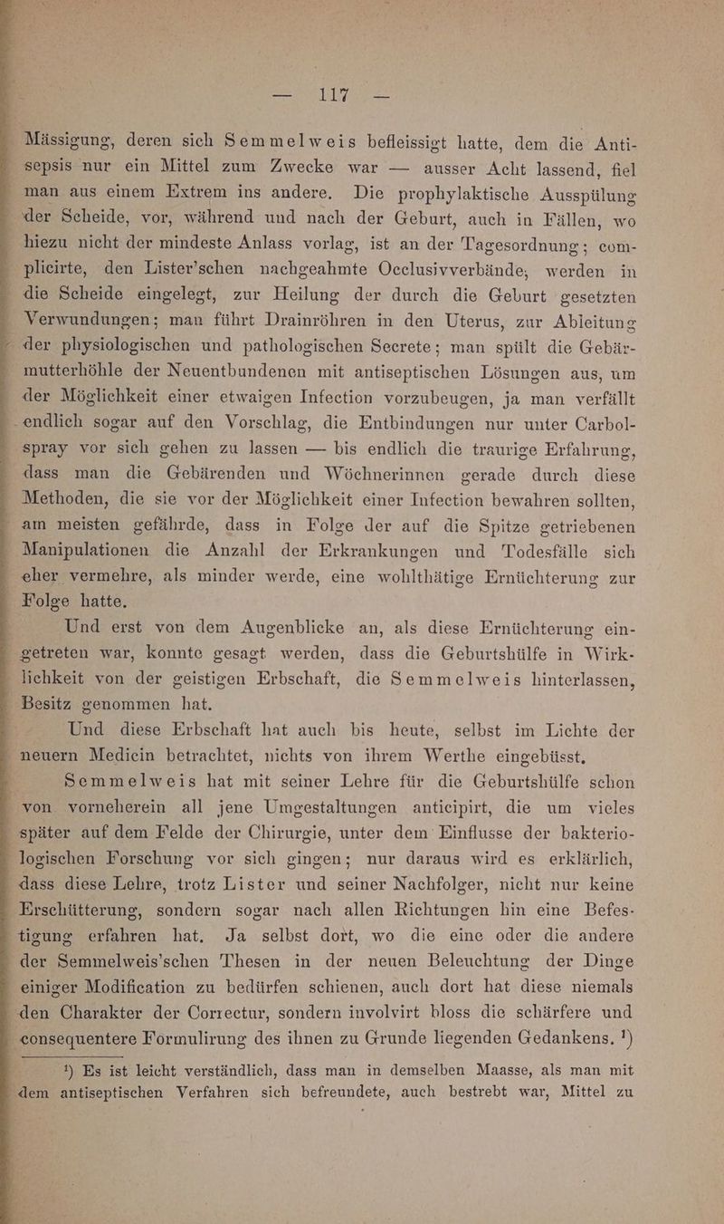 u ar sepsis nur ein Mittel zum Zwecke war — ausser Acht lassend, fiel man aus einem Extrem ins andere. Die prophylaktische Ausspülung der Scheide, vor, während und nach der Geburt, auch in Fällen, wo hiezu nicht der mindeste Anlass vorlag, ist an der Tagesordnung; com- plieirte, den Lister’schen nachgeahmte Oeclusivverbände, werden in die Scheide eingelegt, zur Heilung der durch die Geburt gesetzten Verwundungen; man führt Drainröhren in den Uterus, zur Ableitung - der physiologischen und pathologischen Seerete; man spült die Gebär- mutterhöhle der Neuentbundenen mit antiseptischen Lösungen aus, um der Möglichkeit einer etwaigen Infection vorzubeugen, ja man verfällt endlich sogar auf den Vorschlag, die Entbindungen nur unter Carbol- ‚spray vor sich gehen zu lassen — bis endlich die traurige Erfahrung, dass man die Gebärenden und Wöchnerinnen gerade durch diese Methoden, die sie vor der Möglichkeit einer Infection bewahren sollten, am meisten gefährde, dass in Folge Jer auf die Spitze getriebenen Manipulationen die Anzahl der Erkrankungen und Todesfälle sich eher vermehre, als minder werde, eine wollthätige Ernüchterung zur Folge hatte. Und erst von dem Augenblicke an, als diese Ernüchterung ein- getreten war, konnte gesagt werden, dass die Geburtshülfe in Wirk- lichkeit von der geistigen Erbschaft, die Semmelweis hinterlassen, Besitz genommen hat. Und diese Erbschaft hat auch bis heute, selbst im Lichte der _ neuern Mediein betrachtet, nichts von ihrem Werthe eingebüsst, Semmelweis hat mit seiner Lehre für die Geburtshülfe schon _ von vorneherein all jene Umgestaltungen antieipirt, die um vieles - später auf dem Felde der Chirurgie, unter dem Einflusse der bakterio- - logischen Forschung vor sich gingen; nur daraus wird es erklärlich, - dass diese Lehre, trotz Lister und seiner Nachfolger, nicht nur keine ' Erschütterung, sondern sogar nach allen Richtungen hin eine Befes- ‚tigung erfahren hat. Ja selbst dort, wo die eine oder die andere - der Semmelweis’schen Thesen in der neuen Beleuchtung der Dinge einiger Modification zu bedürfen schienen, auch dort hat diese niemals den Charakter der Correetur, sondern involvirt bloss die schärfere und - consequentere Formulirung des ihnen zu Grunde liegenden Gedankens. ') 1) Es ist leicht verständlich, dass man in demselben Maasse, als man mit ‘dem antiseptischen Verfahren sich befreundete, auch bestrebt war, Mittel zu