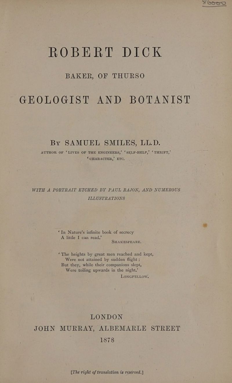 BAKER, OF THURSO GEOLOGIST AND BOTANIST By SAMUEL SMILES, LL.D. AUTHOR OF ‘LIVES OF THE ENGINEERS,’ ‘SELF-HELP,’ ‘ THRIFT,’ ‘CHARACTER, ETC. WITH A PORTRAIT ETCHED BY PAUL RAJON, AND NUMEROUS ILLUSTRATIONS ‘In Nature’s infinite book of secrecy A little I can read,’ SHAKESPEARE, ‘The heights by great men reached and kept, Were not attained by sudden flight ; But they, while their companions slept, Were toiling upwards in the night.’ LONGFELLow, LONDON JOHN MURRAY, ALBEMARLE STREET | 1878 [The right of translation is reserved.]