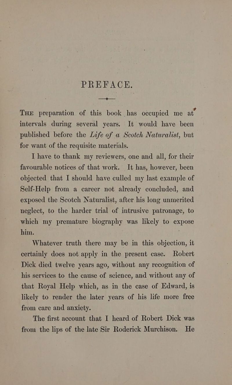 PREFACE. at THE preparation of this book has occupied me at. intervals during several years. It would have been published before the Life of a Scotch Naturalist, but for want of the requisite materials. I have to thank my reviewers, one and all, for their favourable notices of that work. It has, however, been objected that I should have culled my last example of Self-Help from a career not already concluded, and exposed the Scotch Naturalist, after his long unmerited neglect, to the harder trial of intrusive patronage, to which my premature biography was likely to expose him. | 3 Whatever truth there may be in this objection, it certainly does not apply in the present case. Robert Dick died twelve years ago, without any recognition of his services to the cause of science, and without any of that Royal Help which, as in the case of Edward, is likely to render the later years of his life more free from care and anxiety. The first account that I heard of Robert Dick was from the lips of the late Sir Roderick Murchison. He