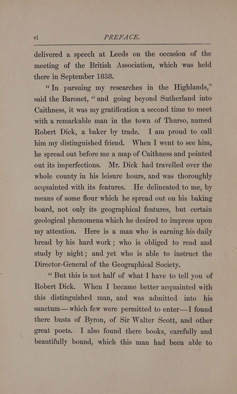 delivered a speech at Leeds on the occasion of the meeting of the British Association, which was held 7 there in September 1858. “Tn pursuing my researches in the Highlands,” said the Baronet, “and going beyond Sutherland into Caithness, it was my gratification a second time to meet with a remarkable man in the town of Thurso, named Robert Dick, a baker by trade. I am proud to call him my distinguished friend. When I went to see him, he spread out before me a map of Caithness and pointed out its imperfections. Mr. Dick had travelled over the whole county in his leisure hours, and was thoroughly acquainted with its features. He delineated to me, by means of some flour which he spread out on his baking board, not only its geographical features, but certain geological phenomena which he desired to impress upon my attention. Here is a man who is earning his daily bread by his hard work; who is obliged to read and study by night; and yet who is able to instruct the Director-General of the Geographical Society. “ But this is not half of what I have to tell you of Robert Dick. When I became better acquainted with this distinguished man, and was admitted into his sanctum— which few were permitted to enter—I found there busts of Byron, of Sir Walter Scott, and other great poets. I also found there books, carefully and beautifully bound, which this man had been able to