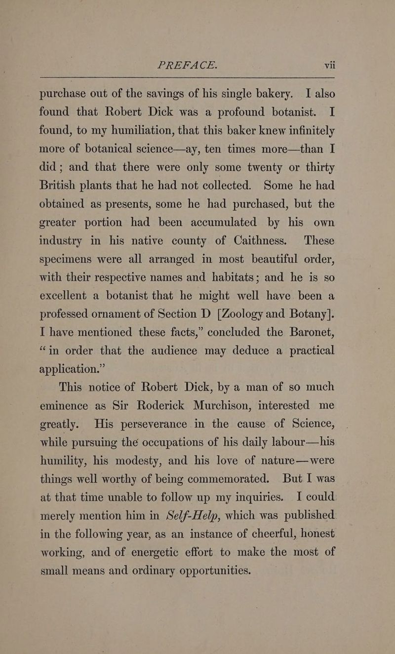 purchase out of the savings of his single bakery. I also found that Robert Dick was a profound botanist. I found, to my humiliation, that this baker knew infinitely more of botanical science—ay, ten times more—than I did; and that there were only some twenty or thirty British plants that he had not collected. Some he had obtained as presents, some he had purchased, but the greater portion had been accumulated by his own industry in his native county of Caithness. These specimens were all arranged in most beautiful order, with their respective names and habitats; and he is so excellent a botanist that he might well have been a professed ornament of Section D [Zoology and Botany]. I have mentioned these facts,” concluded the Baronet, “in order that the audience may deduce a practical application.” This notice of Robert Dick, by a man of so much eminence as Sir Roderick Murchison, interested me greatly. His perseverance in the cause of Science, while pursuing the occupations of his daily labour—his humility, his modesty, and his love of nature—were things well worthy of being commemorated. But I was at that time unable to follow up my inquiries. I could merely mention him in Self-Help, which was published in the following year, as an instance of cheerful, honest working, and of energetic effort to make the most of small means and ordinary opportunities.