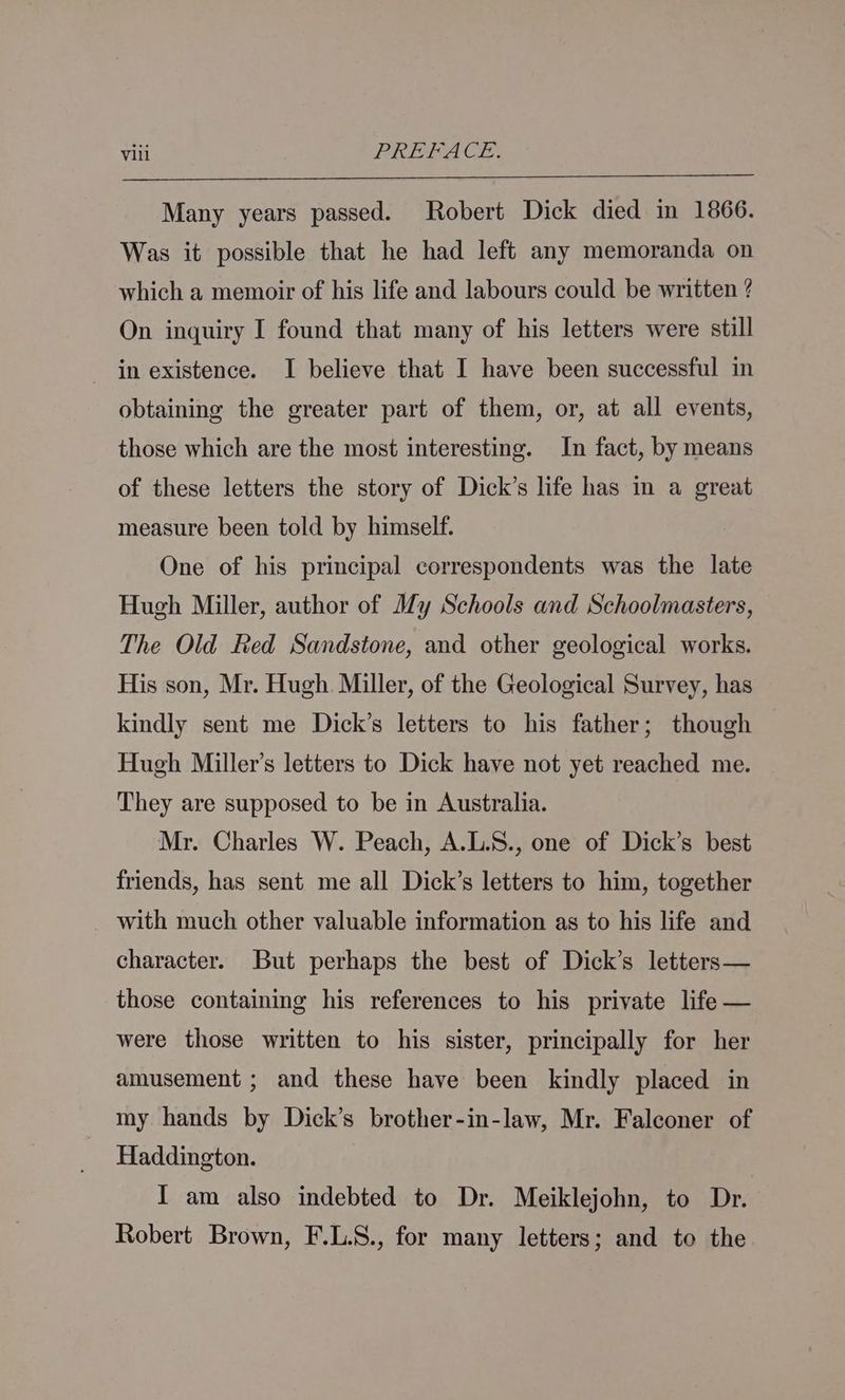 Many years passed. Robert Dick died in 1866. Was it possible that he had left any memoranda on which a memoir of his life and labours could be written ? On inquiry I found that many of his letters were still in existence. I believe that I have been successful in obtaining the greater part of them, or, at all events, those which are the most interesting. In fact, by means of these letters the story of Dick’s life has in a great measure been told by himself. One of his principal correspondents was the late Hugh Miller, author of My Schools and Schoolmasters, The Old Red Sandstone, and other geological works. His son, Mr. Hugh. Miller, of the Geological Survey, has kindly sent me Dick’s letters to his father; though Hugh Miller’s letters to Dick have not yet reached me. They are supposed to be in Australia. Mr. Charles W. Peach, A.L.S., one of Dick’s best friends, has sent me all Dick’s letters to him, together with much other valuable information as to his life and character. But perhaps the best of Dick’s letters— those containing his references to his private life — were those written to his sister, principally for her amusement ; and these have been kindly placed in my hands by Dick’s brother-in-law, Mr. Falconer of Haddington. IT am also indebted to Dr. Meiklejohn, to Dr. Robert Brown, F.L.S., for many letters; and to the