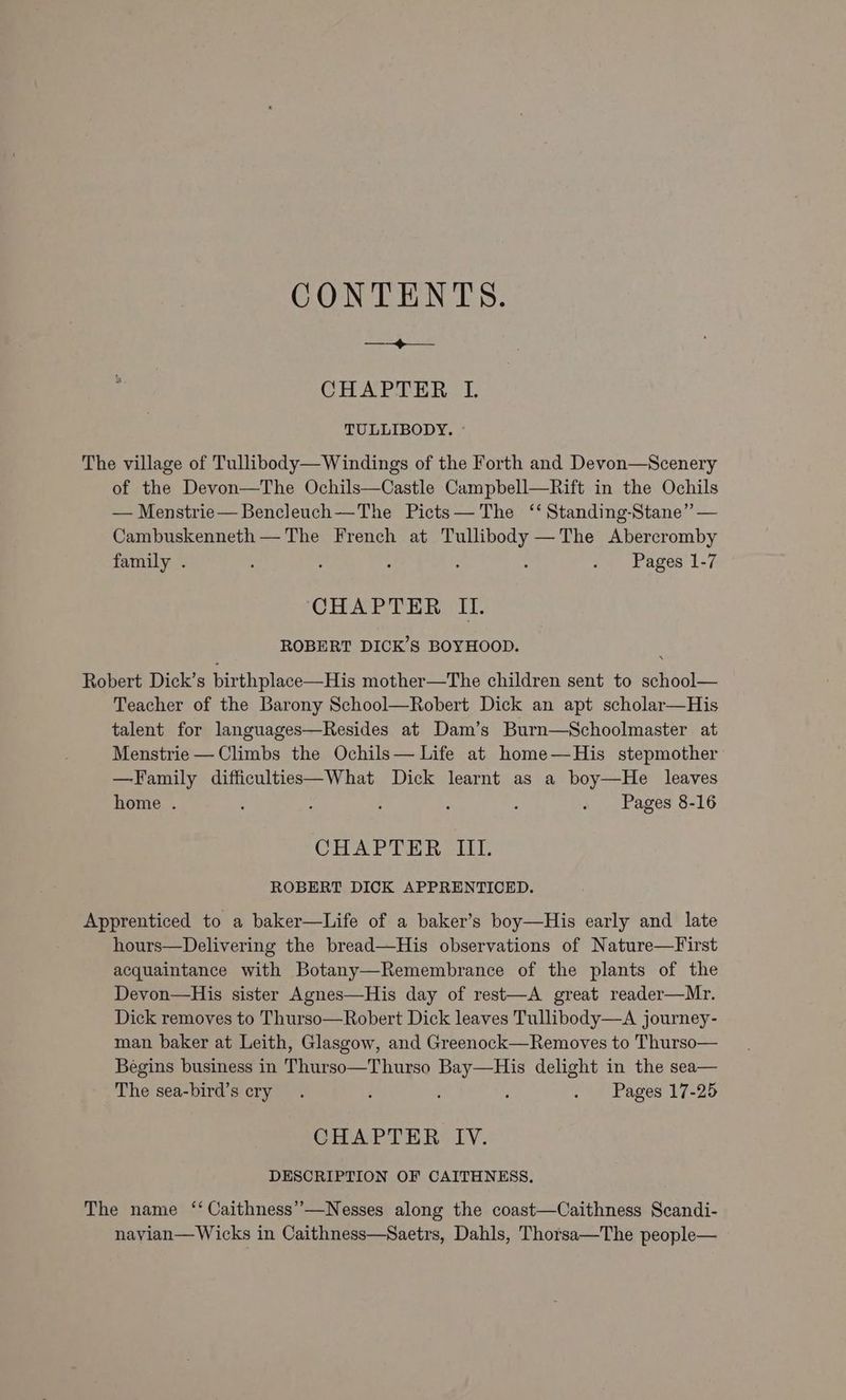 CONTENTS. ea CES CHAPTER I. TULLIBODY. © The village of Tullibody—Windings of the Forth and Devon—Scenery of the Devon—The Ochils—Castle Campbell—Rift in the Ochils — Menstrie—Bencleuch—The Picts— The ‘‘ Standing-Stane” — Cambuskenneth — The French at Tullibody —The Abercromby family . : : : : ; . Pages 1-7 CHAPTER II. ROBERT DICK’S BOYHOOD. Robert Dick’s birthplace—His mother—The children sent to school— Teacher of the Barony School—Robert Dick an apt scholar—His talent for languages—Resides at Dam’s Burn—Schoolmaster at Menstrie — Climbs the Ochils— Life at home—His stepmother —Family difficulties—What Dick learnt as a boy—He leaves home . : : ; ; : . Pages 8-16 CHAPTER -II- ROBERT DICK APPRENTICED. Apprenticed to a baker—Life of a baker’s boy—His early and late hours—Delivering the bread—His observations of Nature—First acquaintance with Botany—Remembrance of the plants of the Devon—His sister Agnes—His day of rest—A great reader—Mr. Dick removes to Thurso—Robert Dick leaves Tullibody—A journey- man baker at Leith, Glasgow, and Greenock—Removes to Thurso— Begins business in Thurso—Thurso Bay—His delight in the sea— The sea-bird’s cry. ; i . Pages 17-25 CHAPTER IV. DESCRIPTION OF CAITHNESS. The name ‘‘ Caithness’”—Nesses along the coast—Caithness Scandi- navyian—Wicks in Caithness—Saetrs, Dahls, Thorsa—The people—