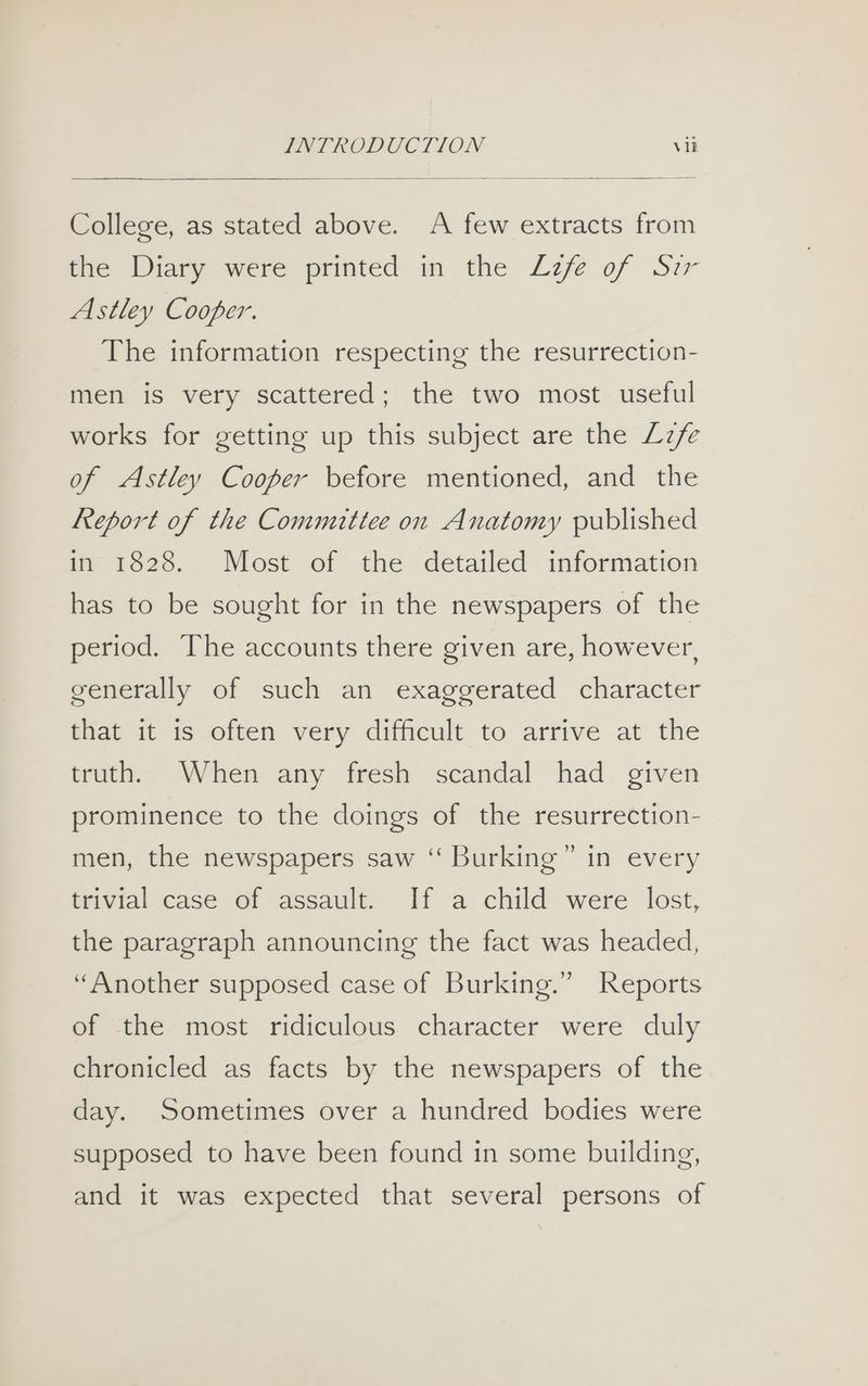 College, as stated above. A few extracts from mie Wiary were printed in the Lzfe of Siz Astley Cooper. The information respecting the resurrection- men is very scattered; the two most useful works for getting up this subject are the Lzfe of Astley Cooper before mentioned, and the Report of the Committee on Anatomy published in 1828. Most of the detailed information has to be sought for in the newspapers of the period. The accounts there given are, however, generally of such an exaggerated character that it is often very difficult to arrive at the truth. When any fresh scandal had given prominence to the doings of the resurrection- men, the newspapers saw ‘“ Burking’” in every trivial case of assault. If a child were lost, the paragraph announcing the fact was headed, “Another supposed case of Burking.” Reports of the most ridiculous character were duly chronicled as facts by the newspapers of the day. Sometimes over a hundred bodies were supposed to have been found in some building, and it was expected that several persons of