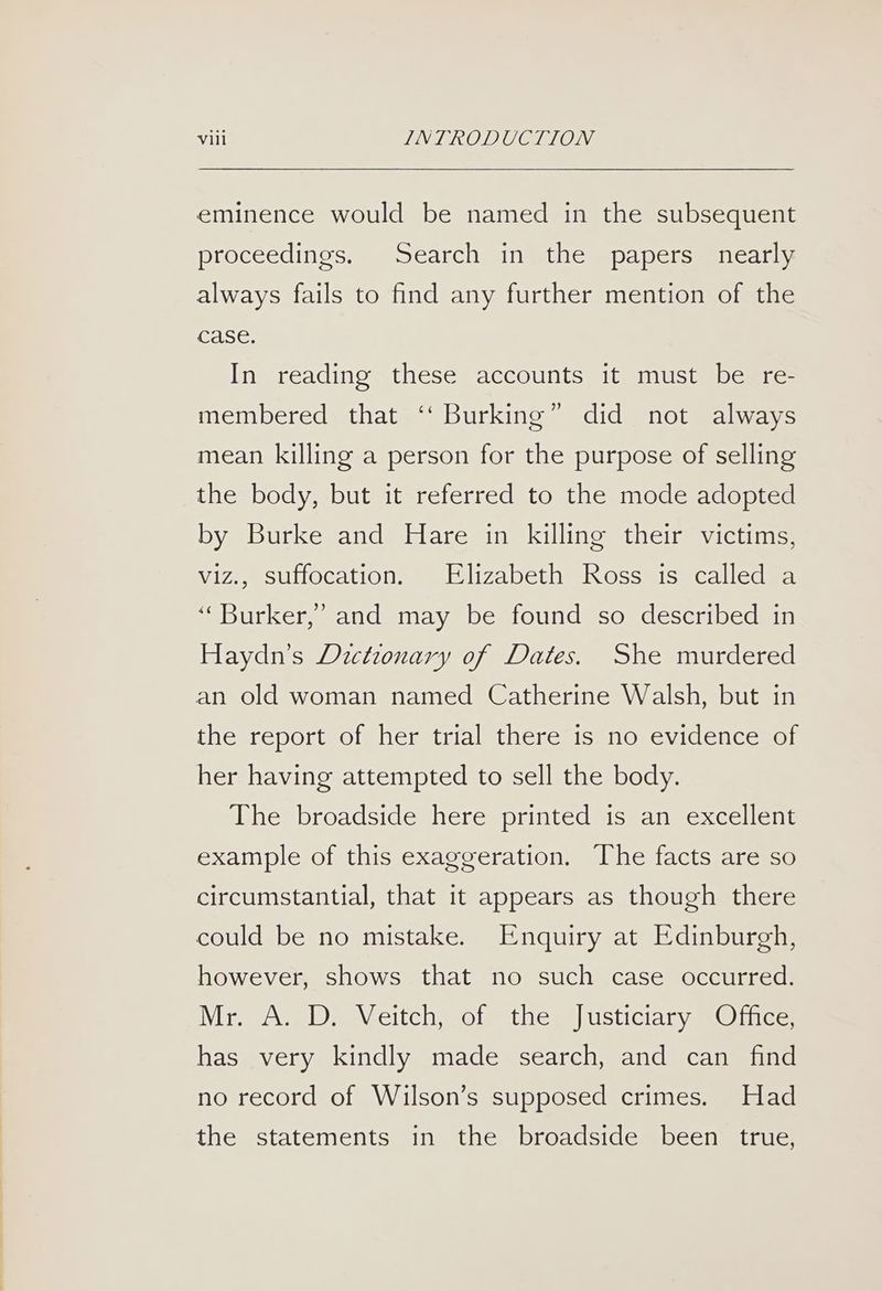 eminence would be named in the subsequent proceedings. Search in the papers nearly always fails to find any further mention of the case. In reading these accounts it must be re- membered that ‘‘ Burking” did not always mean killing a person for the purpose of selling the body, but it referred to the mode adopted by Burke and Hare in killing their victims, viz., suffocation. Elizabeth Ross is called a ‘‘Burker,’ and may be found so described in Haydn’s Dictionary of Dates. She murdered an old woman named Catherine Walsh, but in the report of her trial there is no evidence of her having attempted to sell the body. The broadside here printed is an excellent example of this exaggeration. The facts are so circumstantial, that it appears as though there could be no mistake. Enquiry at Edinburgh, however, shows that no such case occurred. Mra AS) De Weitch, sol thems) usticiary @@ ice. has very kindly made search, and can find no record of Wilson’s supposed crimes. Had the statements in the broadside been true,