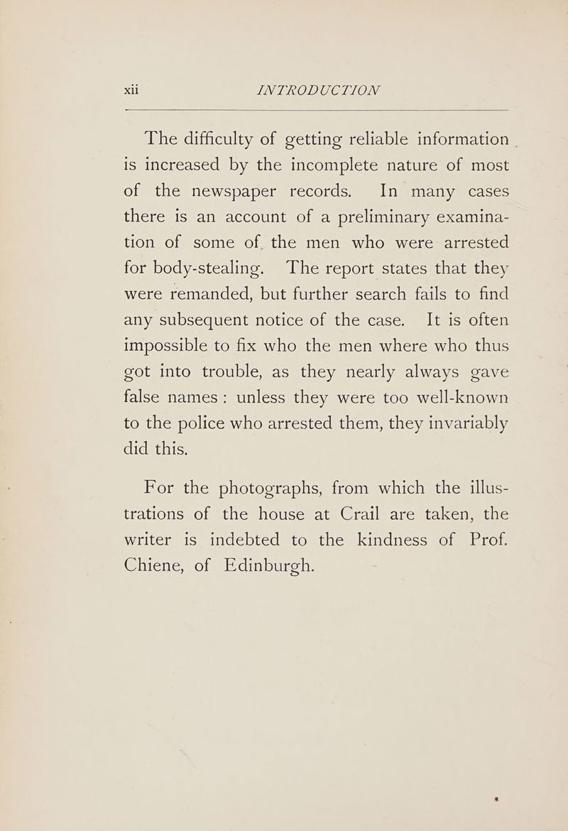 The difficulty of getting reliable information | is increased by the incomplete nature of most of the newspaper records. In many cases there is an account of a preliminary examina- tion of some of. the men who were arrested for body-stealing. The report states that they were remanded, but further search fails to find any subsequent notice of the case. It is often impossible to fix who the men where who thus got into trouble, as they nearly always gave false names: unless they were too well-known to the police who arrested them, they invariably did this. For the photographs, from which the illus- trations of the house at Crail are taken, the writer is indebted to the kindness of Prof. Chiene, of Edinburgh.