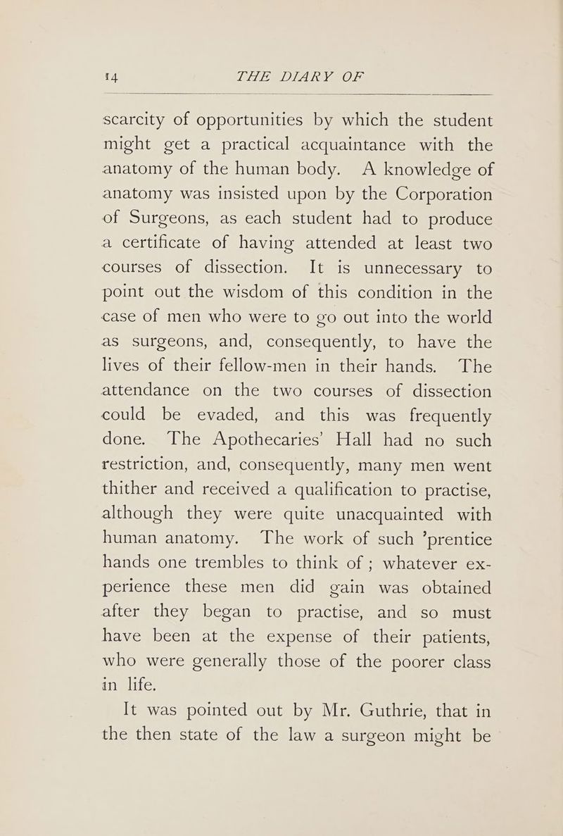 scarcity of opportunities by which the student might get a practical acquaintance with the anatomy of the human body. A knowledge of anatomy was insisted upon by the Corporation of Surgeons, as each student had to produce a certificate of having attended at least two courses of dissection. It is unnecessary to point out the wisdom of this condition in the case of men who were to go out into the world as surgeons, and, consequently, to have the lives of their fellow-men in their hands. The attendance on the two courses of dissection could be evaded, and this was frequently done. The Apothecaries’ Hall had no such restriction, and, consequently, many men went thither and received a qualification to practise, although they were quite unacquainted with human anatomy. The work of such ’prentice hands one trembles to think of ; whatever ex- perience these men did gain was obtained after they began to practise, and so must have been at the expense of their patients, who were generally those of the poorer class an lite; It was pointed out by Mr. Guthrie, that in the then state of the law a surgeon might be
